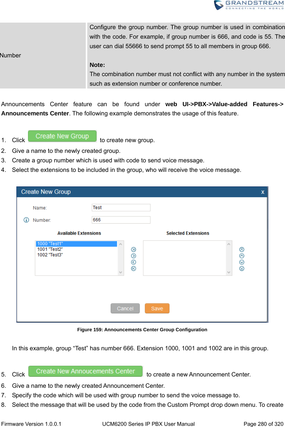  Firmware Version 1.0.0.1  UCM6200 Series IP PBX User Manual  Page 280 of 320 Number Configure the group number. The group number is used in combination with the code. For example, if group number is 666, and code is 55. The user can dial 55666 to send prompt 55 to all members in group 666.  Note: The combination number must not conflict with any number in the system such as extension number or conference number.  Announcements Center feature can be found under web UI-&gt;PBX-&gt;Value-added Features-&gt; Announcements Center. The following example demonstrates the usage of this feature.  1. Click   to create new group.  2.  Give a name to the newly created group. 3.  Create a group number which is used with code to send voice message.   4.  Select the extensions to be included in the group, who will receive the voice message.   Figure 159: Announcements Center Group Configuration  In this example, group “Test” has number 666. Extension 1000, 1001 and 1002 are in this group.    5. Click    to create a new Announcement Center.   6.  Give a name to the newly created Announcement Center. 7.  Specify the code which will be used with group number to send the voice message to. 8.  Select the message that will be used by the code from the Custom Prompt drop down menu. To create 