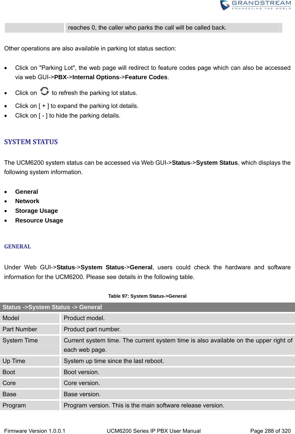  Firmware Version 1.0.0.1  UCM6200 Series IP PBX User Manual  Page 288 of 320 reaches 0, the caller who parks the call will be called back.  Other operations are also available in parking lot status section:    Click on &quot;Parking Lot&quot;, the web page will redirect to feature codes page which can also be accessed via web GUI-&gt;PBX-&gt;Internal Options-&gt;Feature Codes.  Click on    to refresh the parking lot status.   Click on [ + ] to expand the parking lot details.   Click on [ - ] to hide the parking details.  SYSTEMSTATUS The UCM6200 system status can be accessed via Web GUI-&gt;Status-&gt;System Status, which displays the following system information.   General  Network  Storage Usage  Resource Usage  GENERAL Under Web GUI-&gt;Status-&gt;System Status-&gt;General, users could check the hardware and software information for the UCM6200. Please see details in the following table.  Table 97: System Status-&gt;General Status -&gt;System Status -&gt; General Model  Product model. Part Number  Product part number. System Time  Current system time. The current system time is also available on the upper right of each web page. Up Time  System up time since the last reboot. Boot  Boot version. Core  Core version. Base  Base version. Program  Program version. This is the main software release version. 