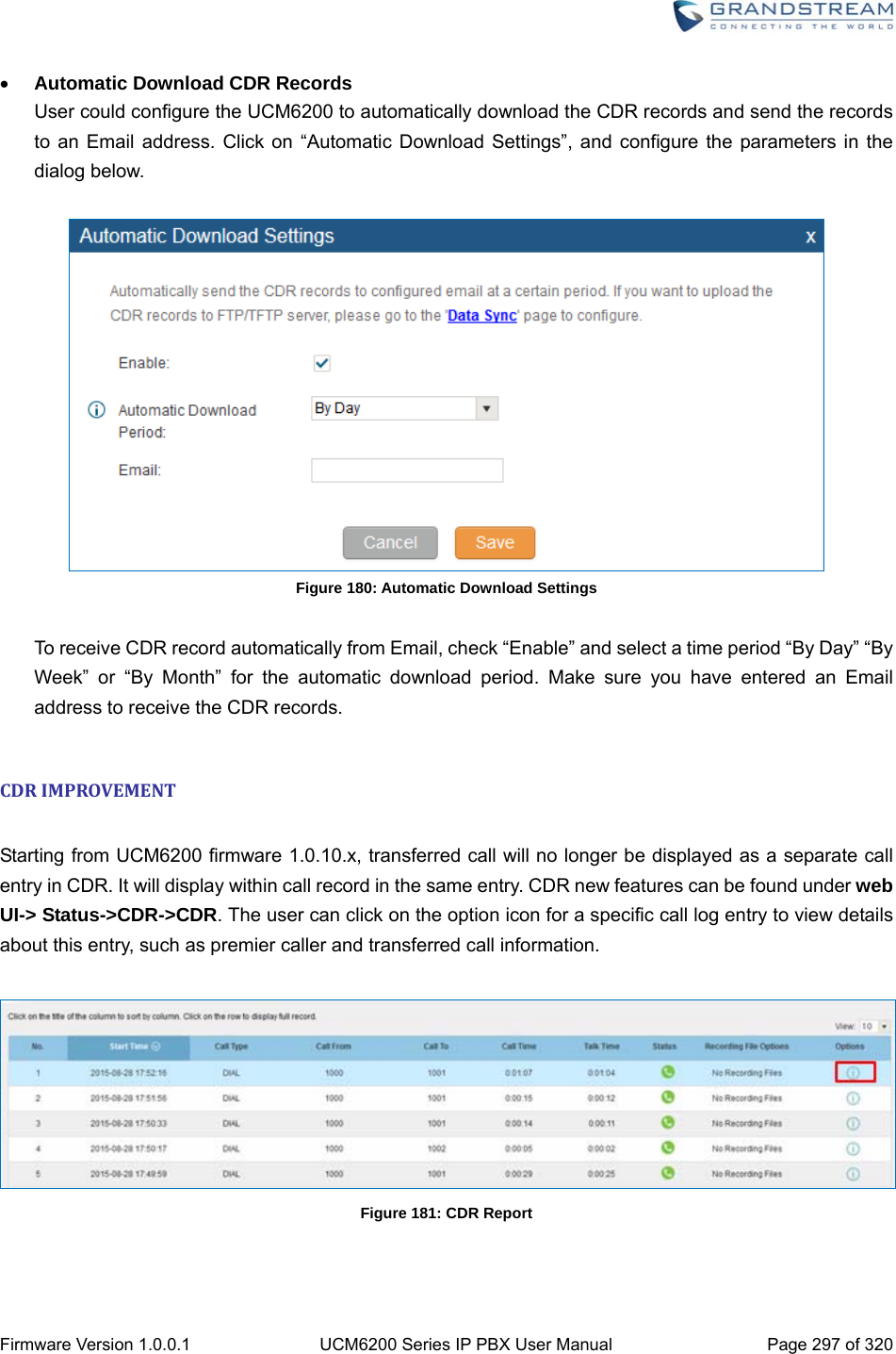  Firmware Version 1.0.0.1  UCM6200 Series IP PBX User Manual  Page 297 of 320  Automatic Download CDR Records User could configure the UCM6200 to automatically download the CDR records and send the records to an Email address. Click on “Automatic Download Settings”, and configure the parameters in the dialog below.   Figure 180: Automatic Download Settings  To receive CDR record automatically from Email, check “Enable” and select a time period “By Day” “By Week” or “By Month” for the automatic download period. Make sure you have entered an Email address to receive the CDR records.  CDRIMPROVEMENT Starting from UCM6200 firmware 1.0.10.x, transferred call will no longer be displayed as a separate call entry in CDR. It will display within call record in the same entry. CDR new features can be found under web UI-&gt; Status-&gt;CDR-&gt;CDR. The user can click on the option icon for a specific call log entry to view details about this entry, such as premier caller and transferred call information.   Figure 181: CDR Report   