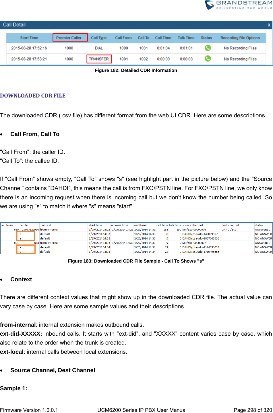  Firmware Version 1.0.0.1  UCM6200 Series IP PBX User Manual  Page 298 of 320  Figure 182: Detailed CDR Information  DOWNLOADEDCDRFILE The downloaded CDR (.csv file) has different format from the web UI CDR. Here are some descriptions.   Call From, Call To  &quot;Call From&quot;: the caller ID. &quot;Call To&quot;: the callee ID.  If &quot;Call From&quot; shows empty, &quot;Call To&quot; shows &quot;s&quot; (see highlight part in the picture below) and the &quot;Source Channel&quot; contains &quot;DAHDI&quot;, this means the call is from FXO/PSTN line. For FXO/PSTN line, we only know there is an incoming request when there is incoming call but we don&apos;t know the number being called. So we are using &quot;s&quot; to match it where &quot;s&quot; means &quot;start&quot;.   Figure 183: Downloaded CDR File Sample - Call To Shows &quot;s&quot;   Context  There are different context values that might show up in the downloaded CDR file. The actual value can vary case by case. Here are some sample values and their descriptions.  from-internal: internal extension makes outbound calls. ext-did-XXXXX: inbound calls. It starts with &quot;ext-did&quot;, and &quot;XXXXX&quot; content varies case by case, which also relate to the order when the trunk is created. ext-local: internal calls between local extensions.   Source Channel, Dest Channel  Sample 1: 