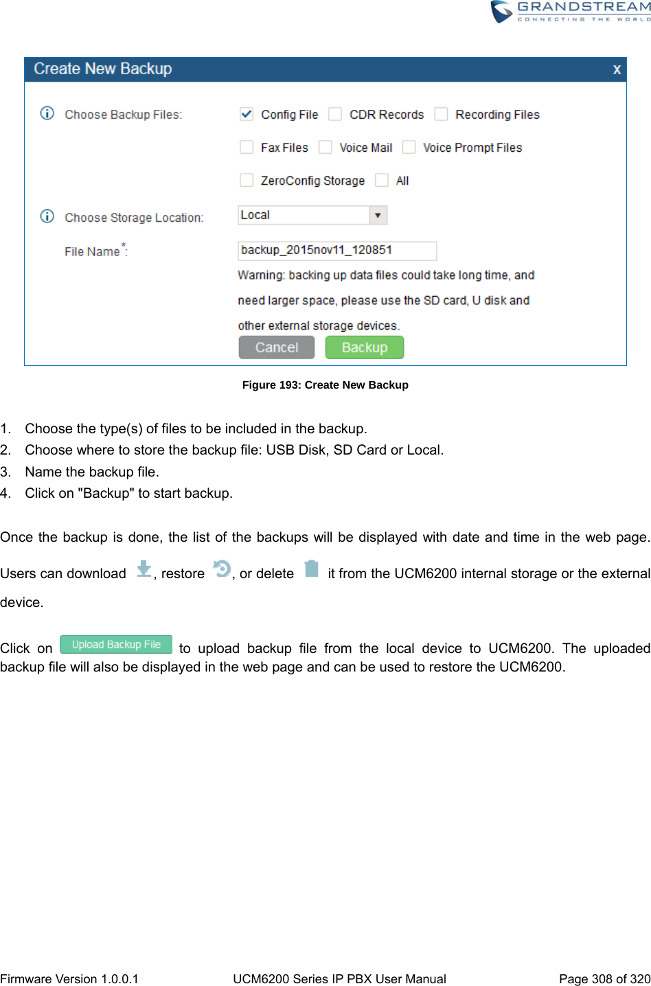  Firmware Version 1.0.0.1  UCM6200 Series IP PBX User Manual  Page 308 of 320  Figure 193: Create New Backup  1.  Choose the type(s) of files to be included in the backup. 2.  Choose where to store the backup file: USB Disk, SD Card or Local. 3.  Name the backup file. 4.  Click on &quot;Backup&quot; to start backup.    Once the backup is done, the list of the backups will be displayed with date and time in the web page. Users can download  , restore  , or delete    it from the UCM6200 internal storage or the external device.  Click on   to upload backup file from the local device to UCM6200. The uploaded backup file will also be displayed in the web page and can be used to restore the UCM6200.  