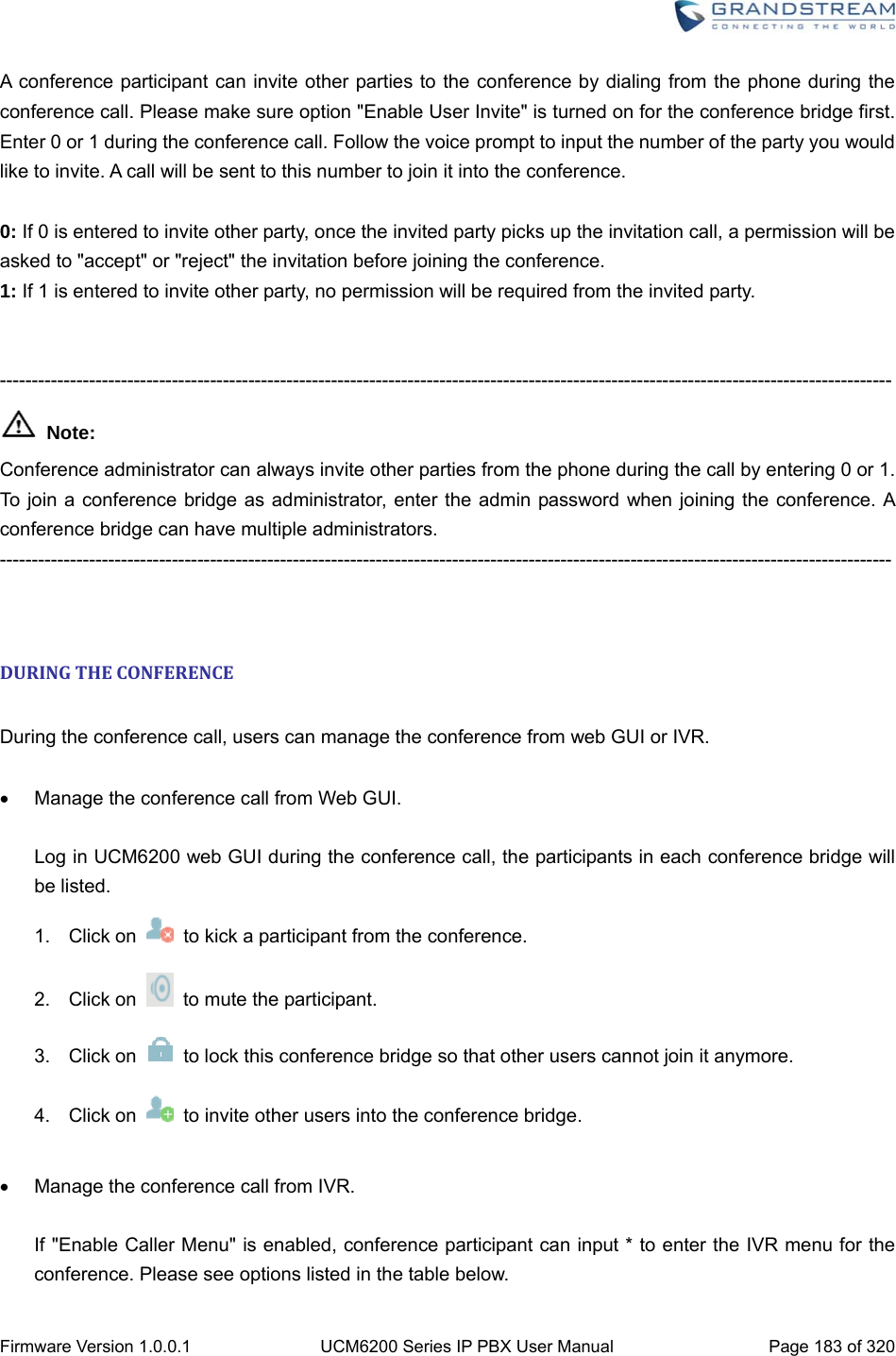  Firmware Version 1.0.0.1  UCM6200 Series IP PBX User Manual  Page 183 of 320 A conference participant can invite other parties to the conference by dialing from the phone during the conference call. Please make sure option &quot;Enable User Invite&quot; is turned on for the conference bridge first. Enter 0 or 1 during the conference call. Follow the voice prompt to input the number of the party you would like to invite. A call will be sent to this number to join it into the conference.  0: If 0 is entered to invite other party, once the invited party picks up the invitation call, a permission will be asked to &quot;accept&quot; or &quot;reject&quot; the invitation before joining the conference.   1: If 1 is entered to invite other party, no permission will be required from the invited party.   --------------------------------------------------------------------------------------------------------------------------------------------  Note: Conference administrator can always invite other parties from the phone during the call by entering 0 or 1. To join a conference bridge as administrator, enter the admin password when joining the conference. A conference bridge can have multiple administrators. --------------------------------------------------------------------------------------------------------------------------------------------   DURINGTHECONFERENCE During the conference call, users can manage the conference from web GUI or IVR.    Manage the conference call from Web GUI.  Log in UCM6200 web GUI during the conference call, the participants in each conference bridge will be listed. 1. Click on    to kick a participant from the conference. 2. Click on    to mute the participant. 3. Click on    to lock this conference bridge so that other users cannot join it anymore. 4. Click on    to invite other users into the conference bridge.    Manage the conference call from IVR.  If &quot;Enable Caller Menu&quot; is enabled, conference participant can input * to enter the IVR menu for the conference. Please see options listed in the table below. 