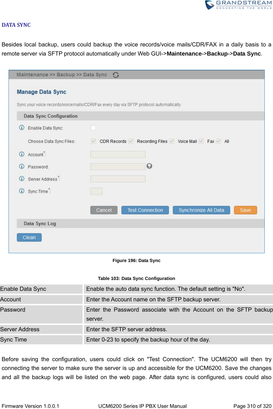  Firmware Version 1.0.0.1  UCM6200 Series IP PBX User Manual  Page 310 of 320 DATASYNC Besides local backup, users could backup the voice records/voice mails/CDR/FAX in a daily basis to a remote server via SFTP protocol automatically under Web GUI-&gt;Maintenance-&gt;Backup-&gt;Data Sync.   Figure 196: Data Sync  Table 103: Data Sync Configuration Enable Data Sync  Enable the auto data sync function. The default setting is &quot;No&quot;. Account  Enter the Account name on the SFTP backup server. Password  Enter the Password associate with the Account on the SFTP backup server. Server Address  Enter the SFTP server address. Sync Time  Enter 0-23 to specify the backup hour of the day.  Before saving the configuration, users could click on &quot;Test Connection&quot;. The UCM6200 will then try connecting the server to make sure the server is up and accessible for the UCM6200. Save the changes and all the backup logs will be listed on the web page. After data sync is configured, users could also 