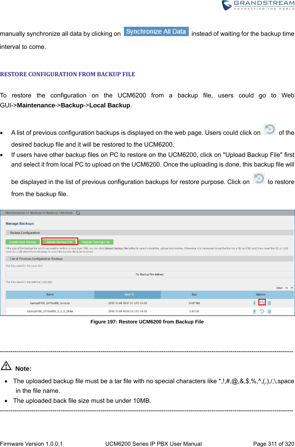  Firmware Version 1.0.0.1  UCM6200 Series IP PBX User Manual  Page 311 of 320 manually synchronize all data by clicking on    instead of waiting for the backup time interval to come.  RESTORECONFIGURATIONFROMBACKUPFILE To restore the configuration on the UCM6200 from a backup file, users could go to Web GUI-&gt;Maintenance-&gt;Backup-&gt;Local Backup.    A list of previous configuration backups is displayed on the web page. Users could click on   of the desired backup file and it will be restored to the UCM6200.   If users have other backup files on PC to restore on the UCM6200, click on &quot;Upload Backup File&quot; first and select it from local PC to upload on the UCM6200. Once the uploading is done, this backup file will be displayed in the list of previous configuration backups for restore purpose. Click on   to restore from the backup file.   Figure 197: Restore UCM6200 from Backup File   --------------------------------------------------------------------------------------------------------------------------------------------  Note:   The uploaded backup file must be a tar file with no special characters like *,!,#,@,&amp;,$,%,^,(,),/,\,space in the file name.   The uploaded back file size must be under 10MB. --------------------------------------------------------------------------------------------------------------------------------------------  