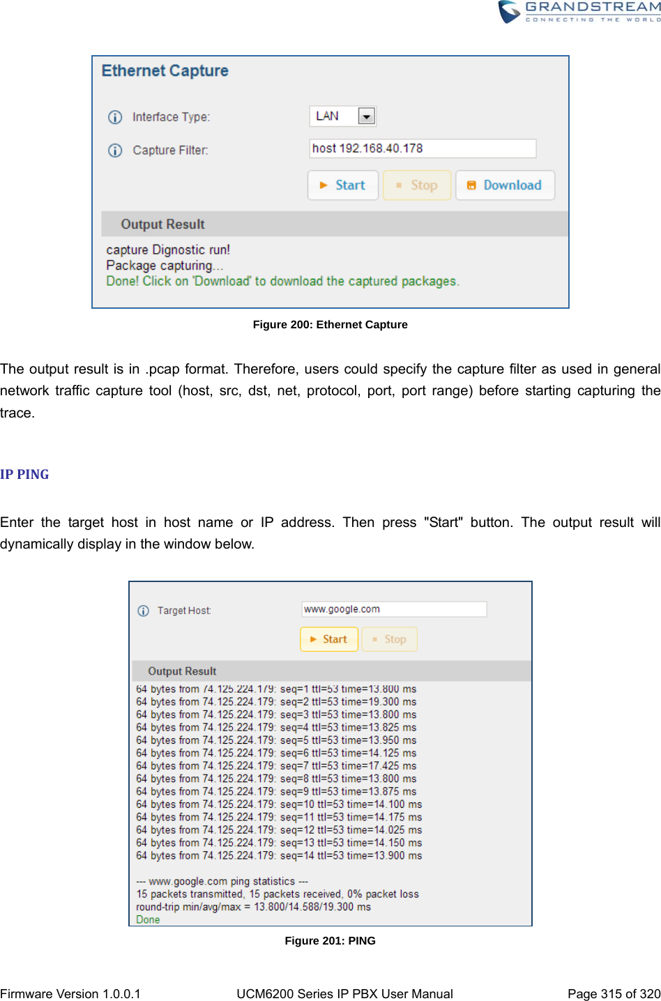  Firmware Version 1.0.0.1  UCM6200 Series IP PBX User Manual  Page 315 of 320  Figure 200: Ethernet Capture  The output result is in .pcap format. Therefore, users could specify the capture filter as used in general network traffic capture tool (host, src, dst, net, protocol, port, port range) before starting capturing the trace.  IPPING Enter the target host in host name or IP address. Then press &quot;Start&quot; button. The output result will dynamically display in the window below.   Figure 201: PING 