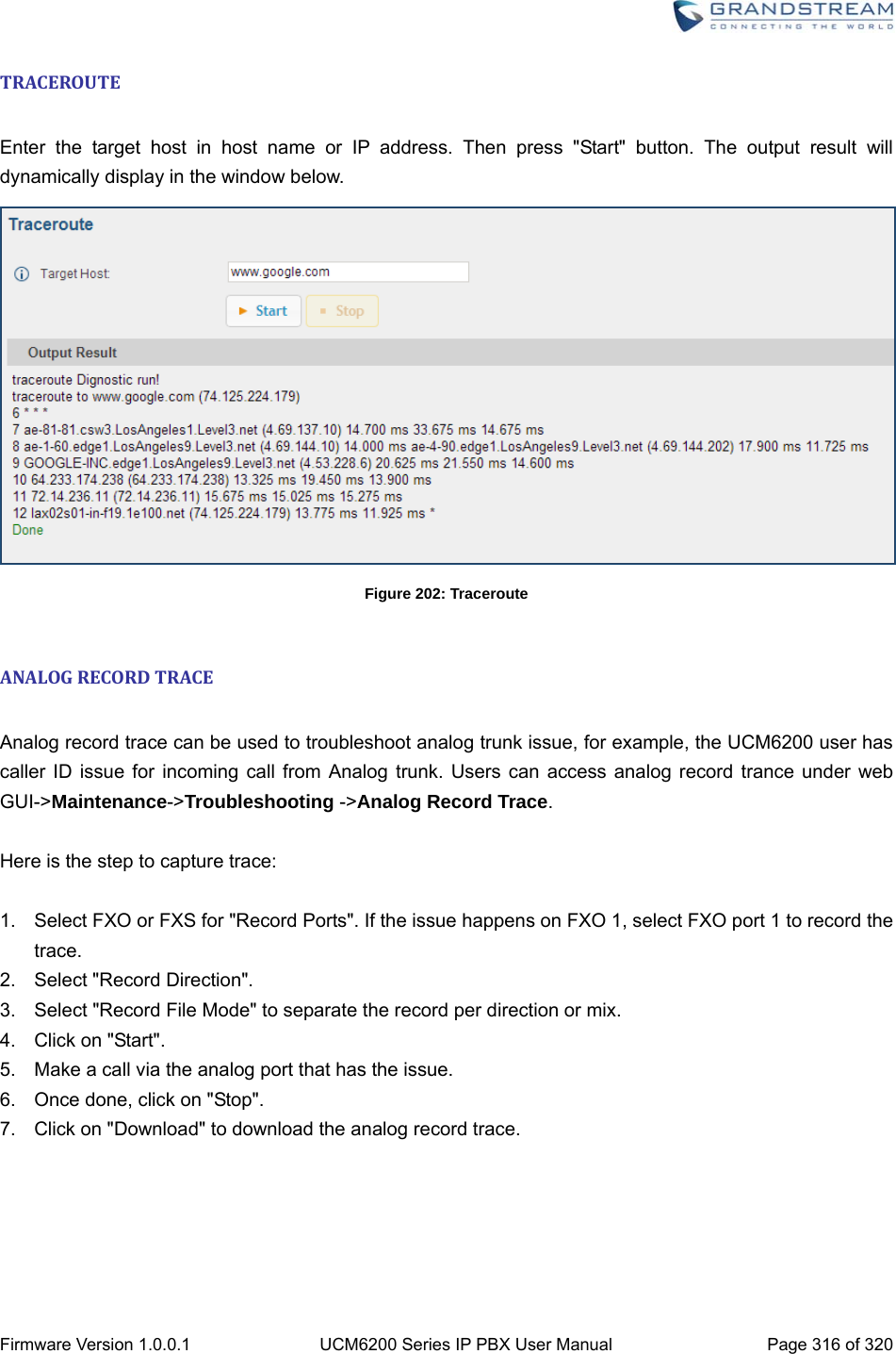  Firmware Version 1.0.0.1  UCM6200 Series IP PBX User Manual  Page 316 of 320 TRACEROUTE Enter the target host in host name or IP address. Then press &quot;Start&quot; button. The output result will dynamically display in the window below.  Figure 202: Traceroute  ANALOGRECORDTRACE Analog record trace can be used to troubleshoot analog trunk issue, for example, the UCM6200 user has caller ID issue for incoming call from Analog trunk. Users can access analog record trance under web GUI-&gt;Maintenance-&gt;Troubleshooting -&gt;Analog Record Trace.  Here is the step to capture trace:  1.  Select FXO or FXS for &quot;Record Ports&quot;. If the issue happens on FXO 1, select FXO port 1 to record the trace. 2.  Select &quot;Record Direction&quot;. 3.  Select &quot;Record File Mode&quot; to separate the record per direction or mix. 4. Click on &quot;Start&quot;. 5.  Make a call via the analog port that has the issue. 6.  Once done, click on &quot;Stop&quot;. 7.  Click on &quot;Download&quot; to download the analog record trace. 