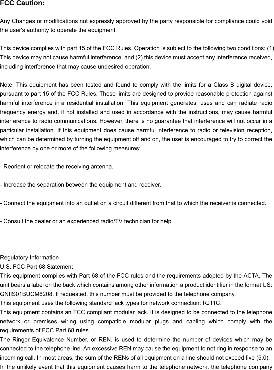   FCC Caution:  Any Changes or modifications not expressly approved by the party responsible for compliance could void the user&apos;s authority to operate the equipment.  This device complies with part 15 of the FCC Rules. Operation is subject to the following two conditions: (1) This device may not cause harmful interference, and (2) this device must accept any interference received, including interference that may cause undesired operation.  Note: This equipment has been tested and found to comply with the limits for a Class B digital device, pursuant to part 15 of the FCC Rules. These limits are designed to provide reasonable protection against harmful interference in a residential installation. This equipment generates, uses and can radiate radio frequency energy and, if not installed and used in accordance with the instructions, may cause harmful interference to radio communications. However, there is no guarantee that interference will not occur in a particular installation. If this equipment does cause harmful interference to radio or television reception, which can be determined by turning the equipment off and on, the user is encouraged to try to correct the interference by one or more of the following measures:  - Reorient or relocate the receiving antenna.  - Increase the separation between the equipment and receiver.  - Connect the equipment into an outlet on a circuit different from that to which the receiver is connected.  - Consult the dealer or an experienced radio/TV technician for help.    Regulatory Information U.S. FCC Part 68 Statement This equipment complies with Part 68 of the FCC rules and the requirements adopted by the ACTA. The unit bears a label on the back which contains among other information a product identifier in the format US: GNIIS01BUCM6208. If requested, this number must be provided to the telephone company. This equipment uses the following standard jack types for network connection: RJ11C. This equipment contains an FCC compliant modular jack. It is designed to be connected to the telephone network or premises wiring using compatible modular plugs and cabling which comply with the requirements of FCC Part 68 rules. The Ringer Equivalence Number, or REN, is used to determine the number of devices which may be connected to the telephone line. An excessive REN may cause the equipment to not ring in response to an incoming call. In most areas, the sum of the RENs of all equipment on a line should not exceed five (5.0). In the unlikely event that this equipment causes harm to the telephone network, the telephone company 