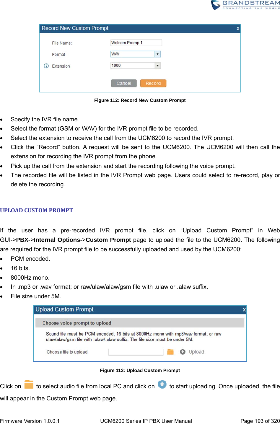  Firmware Version 1.0.0.1  UCM6200 Series IP PBX User Manual  Page 193 of 320  Figure 112: Record New Custom Prompt    Specify the IVR file name.   Select the format (GSM or WAV) for the IVR prompt file to be recorded.   Select the extension to receive the call from the UCM6200 to record the IVR prompt.   Click the “Record” button. A request will be sent to the UCM6200. The UCM6200 will then call the extension for recording the IVR prompt from the phone.   Pick up the call from the extension and start the recording following the voice prompt.   The recorded file will be listed in the IVR Prompt web page. Users could select to re-record, play or delete the recording.  UPLOADCUSTOMPROMPT If the user has a pre-recorded IVR prompt file, click on “Upload Custom Prompt” in Web GUI-&gt;PBX-&gt;Internal Options-&gt;Custom Prompt page to upload the file to the UCM6200. The following are required for the IVR prompt file to be successfully uploaded and used by the UCM6200:  PCM encoded.  16 bits.  8000Hz mono.   In .mp3 or .wav format; or raw/ulaw/alaw/gsm file with .ulaw or .alaw suffix.   File size under 5M.  Figure 113: Upload Custom Prompt Click on    to select audio file from local PC and click on    to start uploading. Once uploaded, the file will appear in the Custom Prompt web page. 