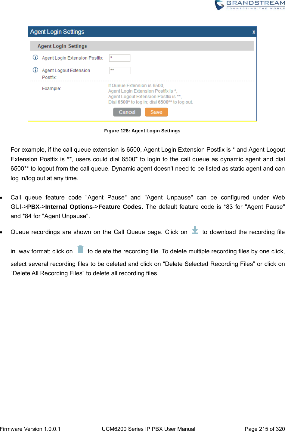  Firmware Version 1.0.0.1  UCM6200 Series IP PBX User Manual  Page 215 of 320  Figure 128: Agent Login Settings  For example, if the call queue extension is 6500, Agent Login Extension Postfix is * and Agent Logout Extension Postfix is **, users could dial 6500* to login to the call queue as dynamic agent and dial 6500** to logout from the call queue. Dynamic agent doesn&apos;t need to be listed as static agent and can log in/log out at any time.    Call queue feature code &quot;Agent Pause&quot; and &quot;Agent Unpause&quot; can be configured under Web GUI-&gt;PBX-&gt;Internal Options-&gt;Feature Codes. The default feature code is *83 for &quot;Agent Pause&quot; and *84 for &quot;Agent Unpause&quot;.   Queue recordings are shown on the Call Queue page. Click on   to download the recording file in .wav format; click on    to delete the recording file. To delete multiple recording files by one click, select several recording files to be deleted and click on “Delete Selected Recording Files” or click on “Delete All Recording Files” to delete all recording files. 