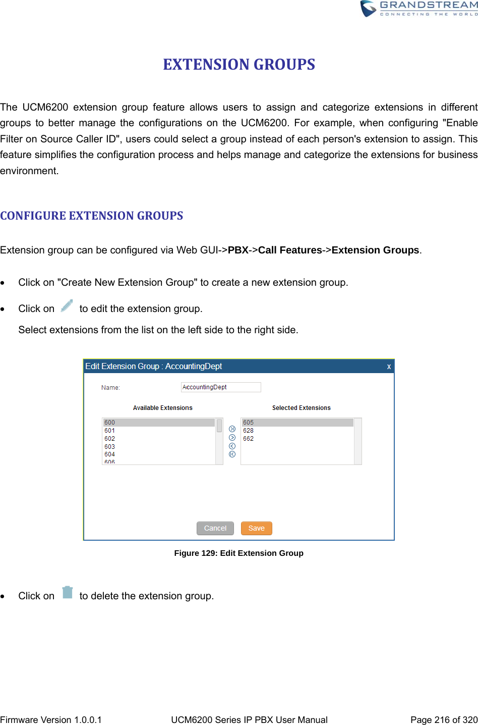  Firmware Version 1.0.0.1  UCM6200 Series IP PBX User Manual  Page 216 of 320 EXTENSIONGROUPS The UCM6200 extension group feature allows users to assign and categorize extensions in different groups to better manage the configurations on the UCM6200. For example, when configuring &quot;Enable Filter on Source Caller ID&quot;, users could select a group instead of each person&apos;s extension to assign. This feature simplifies the configuration process and helps manage and categorize the extensions for business environment.  CONFIGUREEXTENSIONGROUPS Extension group can be configured via Web GUI-&gt;PBX-&gt;Call Features-&gt;Extension Groups.    Click on &quot;Create New Extension Group&quot; to create a new extension group.  Click on    to edit the extension group. Select extensions from the list on the left side to the right side.   Figure 129: Edit Extension Group   Click on   to delete the extension group.    