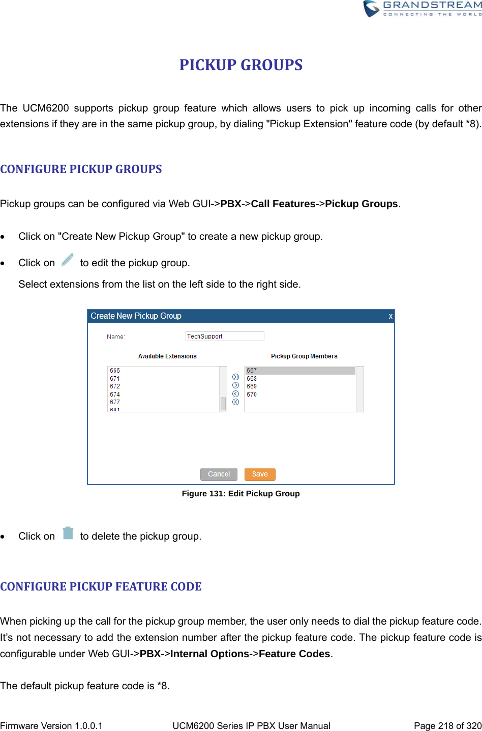  Firmware Version 1.0.0.1  UCM6200 Series IP PBX User Manual  Page 218 of 320 PICKUPGROUPS The UCM6200 supports pickup group feature which allows users to pick up incoming calls for other extensions if they are in the same pickup group, by dialing &quot;Pickup Extension&quot; feature code (by default *8).  CONFIGUREPICKUPGROUPS Pickup groups can be configured via Web GUI-&gt;PBX-&gt;Call Features-&gt;Pickup Groups.    Click on &quot;Create New Pickup Group&quot; to create a new pickup group.  Click on    to edit the pickup group. Select extensions from the list on the left side to the right side.   Figure 131: Edit Pickup Group   Click on    to delete the pickup group.  CONFIGUREPICKUPFEATURECODE When picking up the call for the pickup group member, the user only needs to dial the pickup feature code. It’s not necessary to add the extension number after the pickup feature code. The pickup feature code is configurable under Web GUI-&gt;PBX-&gt;Internal Options-&gt;Feature Codes.  The default pickup feature code is *8. 