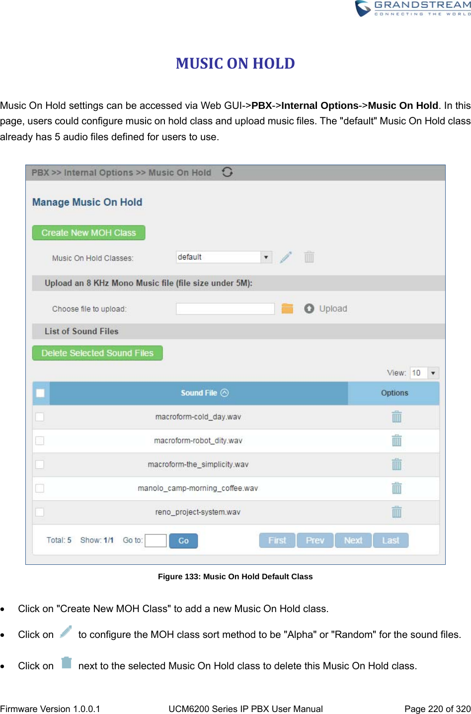  Firmware Version 1.0.0.1  UCM6200 Series IP PBX User Manual  Page 220 of 320 MUSICONHOLD Music On Hold settings can be accessed via Web GUI-&gt;PBX-&gt;Internal Options-&gt;Music On Hold. In this page, users could configure music on hold class and upload music files. The &quot;default&quot; Music On Hold class already has 5 audio files defined for users to use.   Figure 133: Music On Hold Default Class    Click on &quot;Create New MOH Class&quot; to add a new Music On Hold class.  Click on    to configure the MOH class sort method to be &quot;Alpha&quot; or &quot;Random&quot; for the sound files.  Click on    next to the selected Music On Hold class to delete this Music On Hold class. 