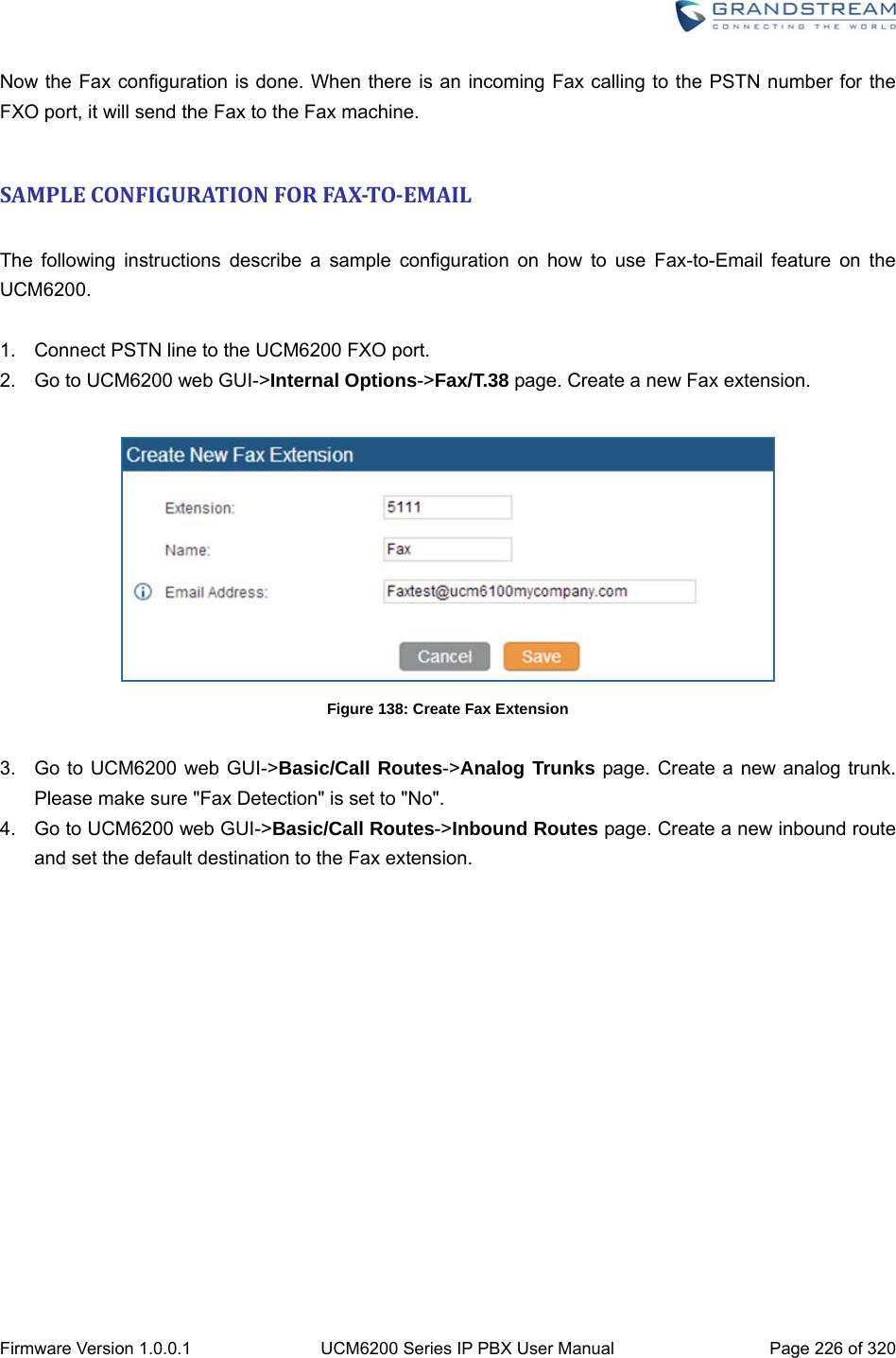  Firmware Version 1.0.0.1  UCM6200 Series IP PBX User Manual  Page 226 of 320 Now the Fax configuration is done. When there is an incoming Fax calling to the PSTN number for the FXO port, it will send the Fax to the Fax machine.  SAMPLECONFIGURATIONFORFAX‐TO‐EMAIL The following instructions describe a sample configuration on how to use Fax-to-Email feature on the UCM6200.  1.  Connect PSTN line to the UCM6200 FXO port. 2.  Go to UCM6200 web GUI-&gt;Internal Options-&gt;Fax/T.38 page. Create a new Fax extension.   Figure 138: Create Fax Extension  3.  Go to UCM6200 web GUI-&gt;Basic/Call Routes-&gt;Analog Trunks page. Create a new analog trunk. Please make sure &quot;Fax Detection&quot; is set to &quot;No&quot;. 4.  Go to UCM6200 web GUI-&gt;Basic/Call Routes-&gt;Inbound Routes page. Create a new inbound route and set the default destination to the Fax extension. 