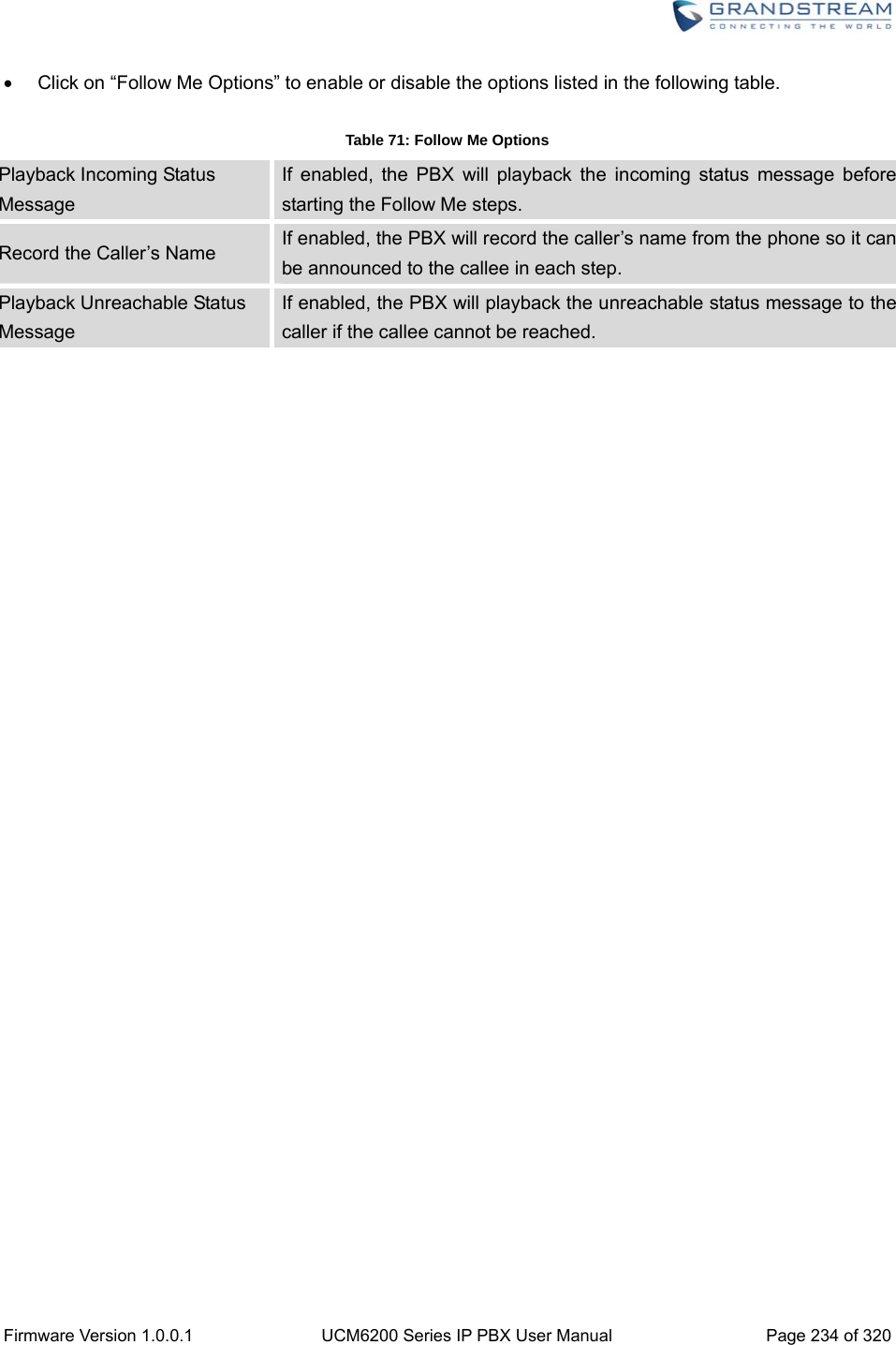  Firmware Version 1.0.0.1  UCM6200 Series IP PBX User Manual  Page 234 of 320   Click on “Follow Me Options” to enable or disable the options listed in the following table.  Table 71: Follow Me Options Playback Incoming Status Message If enabled, the PBX will playback the incoming status message before starting the Follow Me steps. Record the Caller’s Name  If enabled, the PBX will record the caller’s name from the phone so it can be announced to the callee in each step. Playback Unreachable Status Message If enabled, the PBX will playback the unreachable status message to the caller if the callee cannot be reached. 