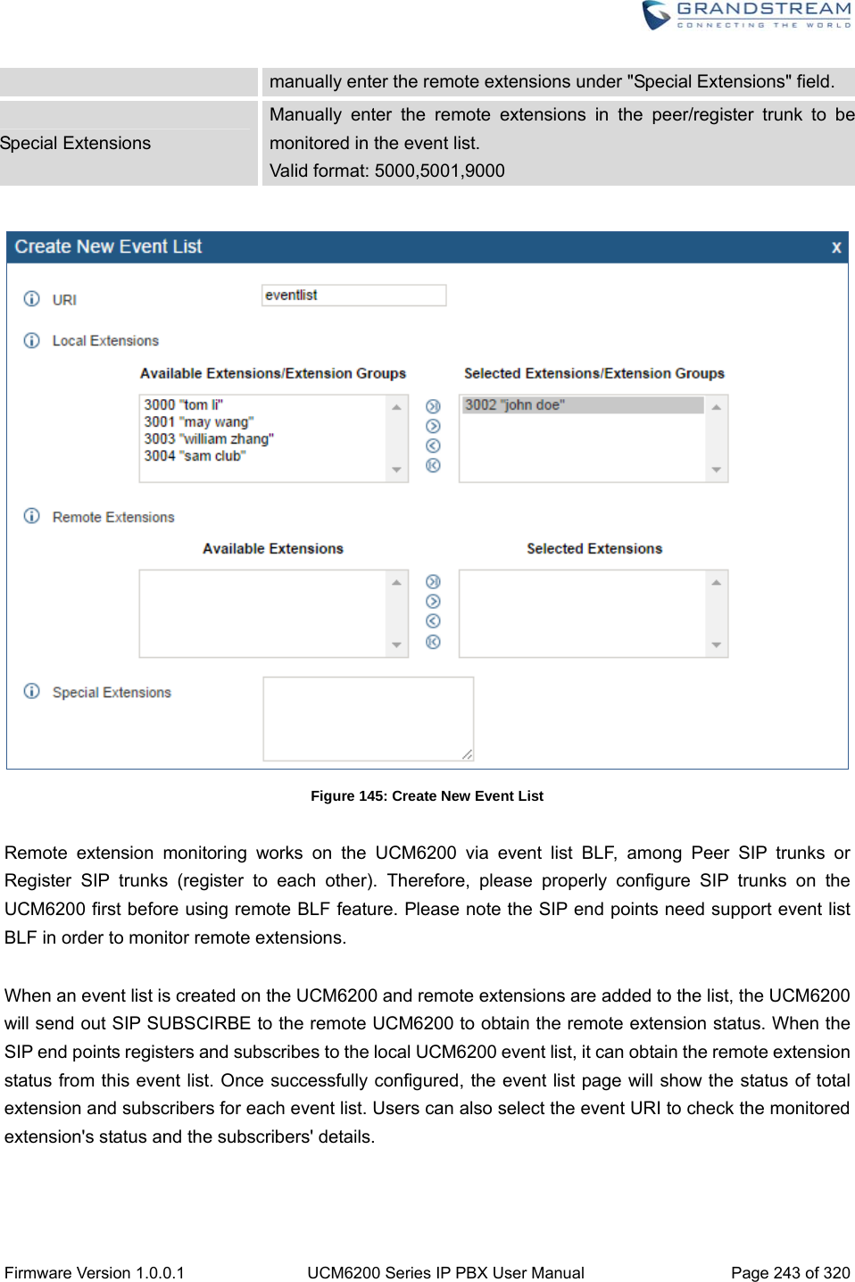  Firmware Version 1.0.0.1  UCM6200 Series IP PBX User Manual  Page 243 of 320 manually enter the remote extensions under &quot;Special Extensions&quot; field. Special Extensions Manually enter the remote extensions in the peer/register trunk to be monitored in the event list. Valid format: 5000,5001,9000   Figure 145: Create New Event List  Remote extension monitoring works on the UCM6200 via event list BLF, among Peer SIP trunks or Register SIP trunks (register to each other). Therefore, please properly configure SIP trunks on the UCM6200 first before using remote BLF feature. Please note the SIP end points need support event list BLF in order to monitor remote extensions.  When an event list is created on the UCM6200 and remote extensions are added to the list, the UCM6200 will send out SIP SUBSCIRBE to the remote UCM6200 to obtain the remote extension status. When the SIP end points registers and subscribes to the local UCM6200 event list, it can obtain the remote extension status from this event list. Once successfully configured, the event list page will show the status of total extension and subscribers for each event list. Users can also select the event URI to check the monitored extension&apos;s status and the subscribers&apos; details.    