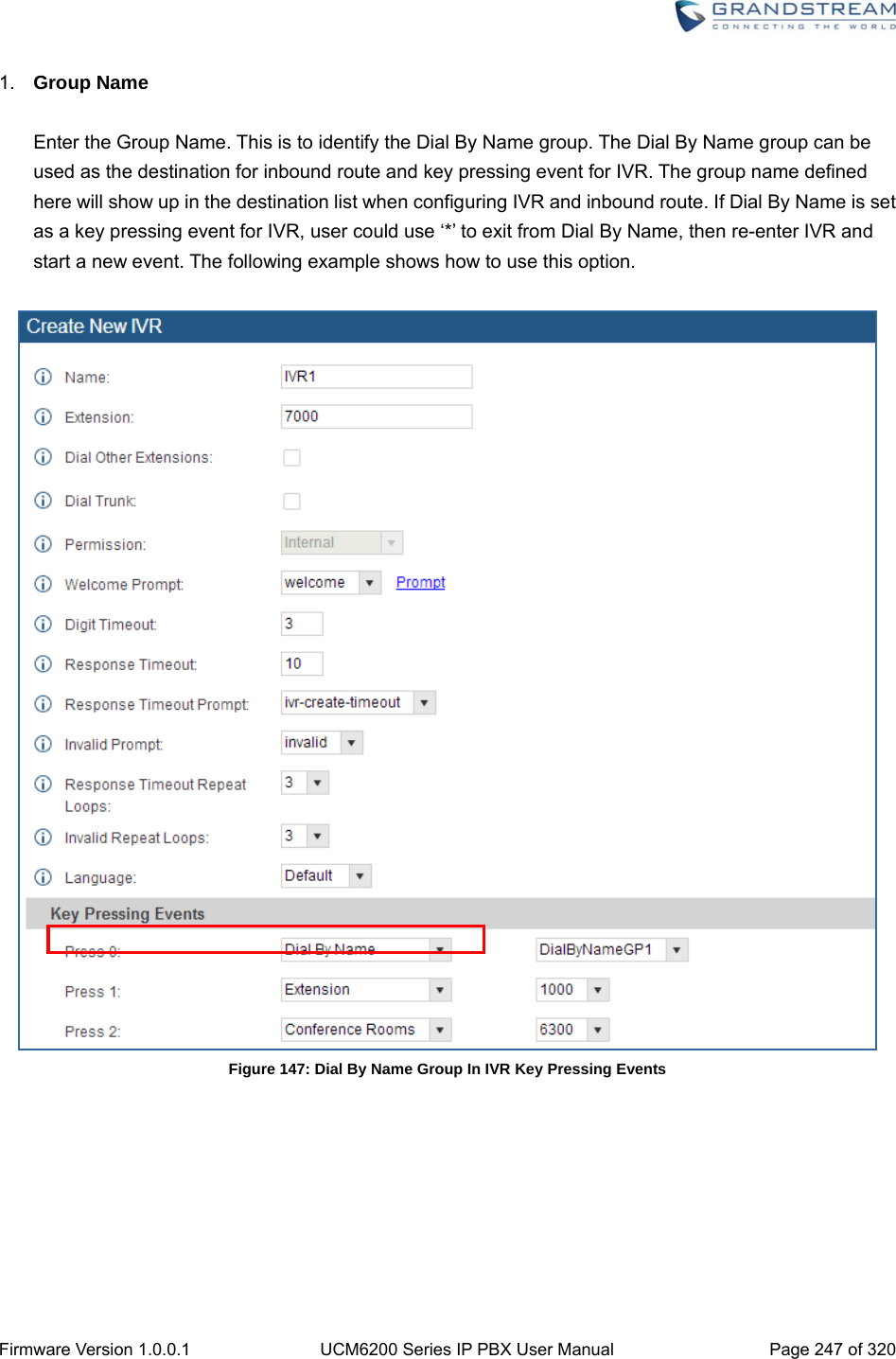  Firmware Version 1.0.0.1  UCM6200 Series IP PBX User Manual  Page 247 of 320 1.  Group Name  Enter the Group Name. This is to identify the Dial By Name group. The Dial By Name group can be used as the destination for inbound route and key pressing event for IVR. The group name defined here will show up in the destination list when configuring IVR and inbound route. If Dial By Name is set as a key pressing event for IVR, user could use ‘*’ to exit from Dial By Name, then re-enter IVR and start a new event. The following example shows how to use this option.   Figure 147: Dial By Name Group In IVR Key Pressing Events   