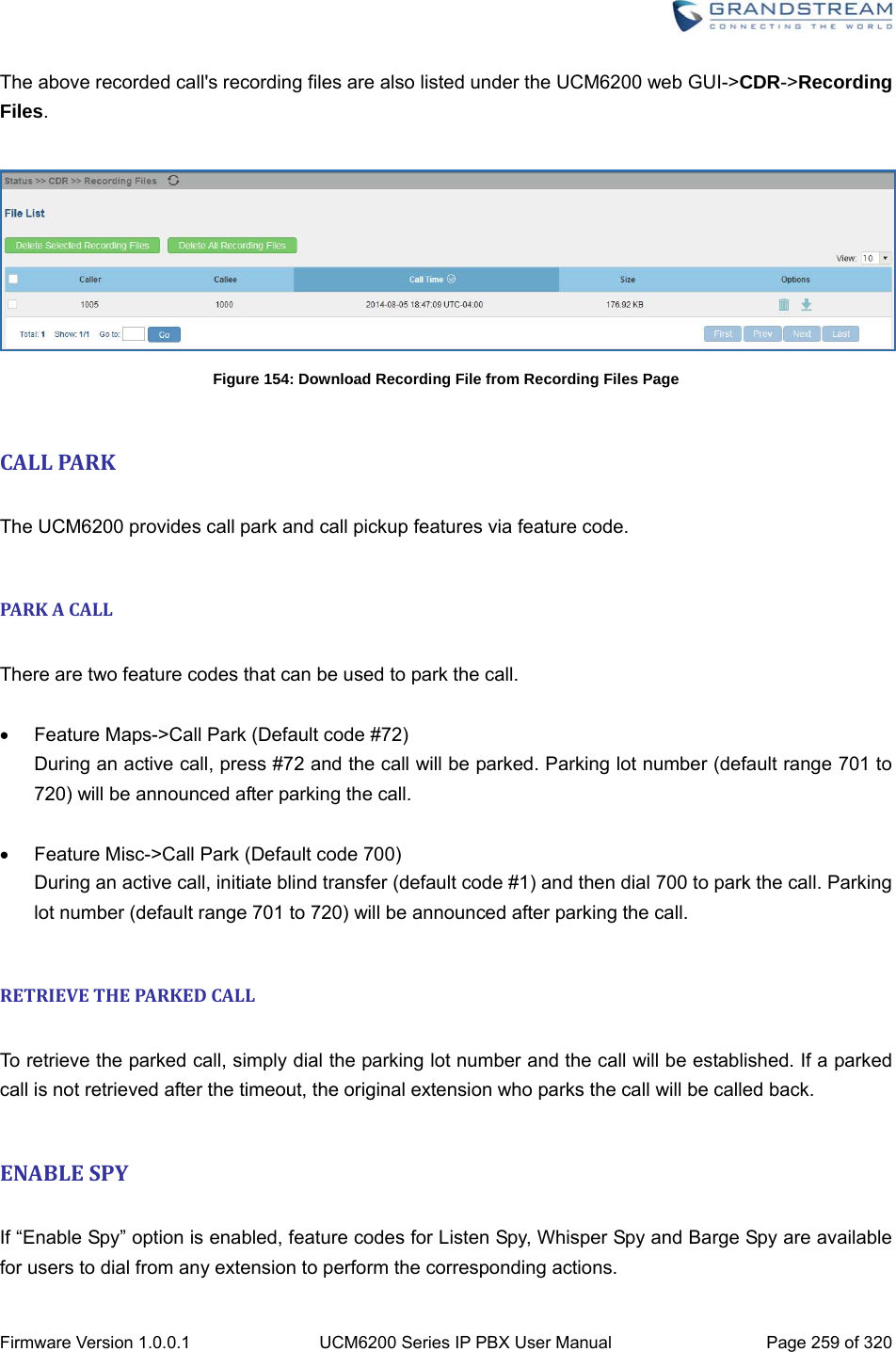  Firmware Version 1.0.0.1  UCM6200 Series IP PBX User Manual  Page 259 of 320 The above recorded call&apos;s recording files are also listed under the UCM6200 web GUI-&gt;CDR-&gt;Recording Files.   Figure 154: Download Recording File from Recording Files Page  CALLPA R K The UCM6200 provides call park and call pickup features via feature code.  PARKACALL There are two feature codes that can be used to park the call.    Feature Maps-&gt;Call Park (Default code #72) During an active call, press #72 and the call will be parked. Parking lot number (default range 701 to 720) will be announced after parking the call.    Feature Misc-&gt;Call Park (Default code 700) During an active call, initiate blind transfer (default code #1) and then dial 700 to park the call. Parking lot number (default range 701 to 720) will be announced after parking the call.  RETRIEVETHEPARKEDCALL To retrieve the parked call, simply dial the parking lot number and the call will be established. If a parked call is not retrieved after the timeout, the original extension who parks the call will be called back.  ENABLESPY If “Enable Spy” option is enabled, feature codes for Listen Spy, Whisper Spy and Barge Spy are available for users to dial from any extension to perform the corresponding actions. 