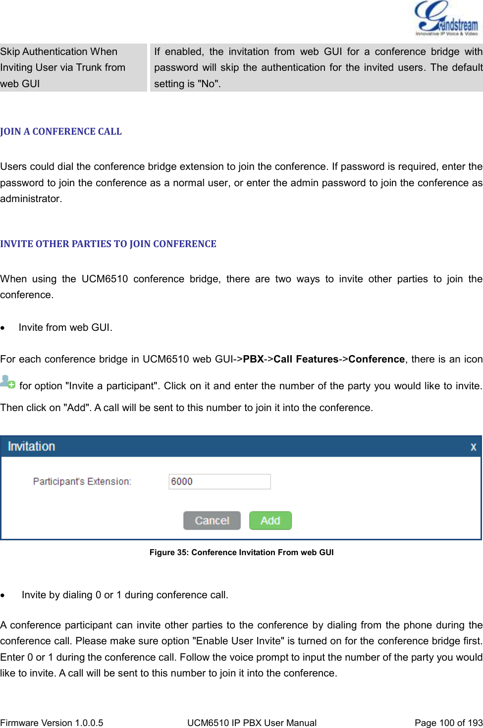  Firmware Version 1.0.0.5 UCM6510 IP PBX User Manual Page 100 of 193  Skip Authentication When Inviting User via Trunk from web GUI If  enabled,  the  invitation  from  web  GUI  for  a  conference  bridge  with password  will skip the authentication  for the invited users. The  default setting is &quot;No&quot;.  JOIN A CONFERENCE CALL  Users could dial the conference bridge extension to join the conference. If password is required, enter the password to join the conference as a normal user, or enter the admin password to join the conference as administrator.  INVITE OTHER PARTIES TO JOIN CONFERENCE  When  using  the  UCM6510  conference  bridge,  there  are  two  ways  to  invite  other  parties  to  join  the conference.    Invite from web GUI.  For each conference bridge in UCM6510 web GUI-&gt;PBX-&gt;Call Features-&gt;Conference, there is an icon   for option &quot;Invite a participant&quot;. Click on it and enter the number of the party you would like to invite. Then click on &quot;Add&quot;. A call will be sent to this number to join it into the conference.    Figure 35: Conference Invitation From web GUI     Invite by dialing 0 or 1 during conference call.  A conference participant can invite other parties to the conference  by dialing from the phone during the conference call. Please make sure option &quot;Enable User Invite&quot; is turned on for the conference bridge first. Enter 0 or 1 during the conference call. Follow the voice prompt to input the number of the party you would like to invite. A call will be sent to this number to join it into the conference.  