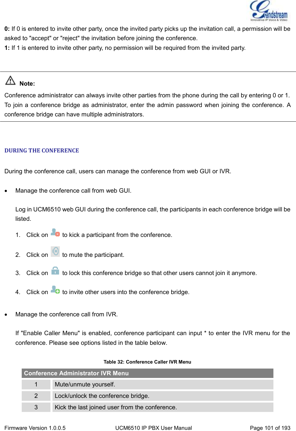  Firmware Version 1.0.0.5 UCM6510 IP PBX User Manual Page 101 of 193  0: If 0 is entered to invite other party, once the invited party picks up the invitation call, a permission will be asked to &quot;accept&quot; or &quot;reject&quot; the invitation before joining the conference.   1: If 1 is entered to invite other party, no permission will be required from the invited party.    Note: Conference administrator can always invite other parties from the phone during the call by entering 0 or 1. To join a conference bridge as administrator, enter the admin password when joining the conference. A conference bridge can have multiple administrators.   DURING THE CONFERENCE  During the conference call, users can manage the conference from web GUI or IVR.   Manage the conference call from web GUI.  Log in UCM6510 web GUI during the conference call, the participants in each conference bridge will be listed. 1.  Click on    to kick a participant from the conference. 2.  Click on    to mute the participant. 3.  Click on    to lock this conference bridge so that other users cannot join it anymore. 4.  Click on    to invite other users into the conference bridge.    Manage the conference call from IVR.  If &quot;Enable Caller Menu&quot; is enabled, conference participant can input * to enter the IVR menu for the conference. Please see options listed in the table below.  Table 32: Conference Caller IVR Menu Conference Administrator IVR Menu 1 Mute/unmute yourself. 2 Lock/unlock the conference bridge. 3 Kick the last joined user from the conference. 