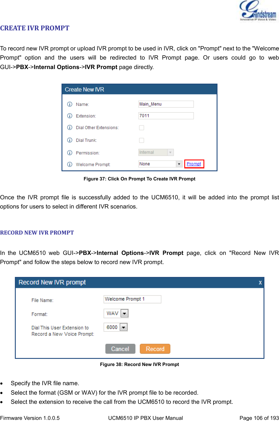  Firmware Version 1.0.0.5 UCM6510 IP PBX User Manual Page 106 of 193  CREATE IVR PROMPT  To record new IVR prompt or upload IVR prompt to be used in IVR, click on &quot;Prompt&quot; next to the &quot;Welcome Prompt&quot;  option  and  the  users  will  be  redirected  to  IVR  Prompt  page.  Or  users  could  go  to  web GUI-&gt;PBX-&gt;Internal Options-&gt;IVR Prompt page directly.   Figure 37: Click On Prompt To Create IVR Prompt  Once  the  IVR  prompt  file  is  successfully  added  to  the  UCM6510,  it  will  be  added  into  the  prompt  list options for users to select in different IVR scenarios.  RECORD NEW IVR PROMPT  In  the  UCM6510  web  GUI-&gt;PBX-&gt;Internal  Options-&gt;IVR  Prompt  page,  click  on  &quot;Record  New  IVR Prompt&quot; and follow the steps below to record new IVR prompt.   Figure 38: Record New IVR Prompt    Specify the IVR file name.   Select the format (GSM or WAV) for the IVR prompt file to be recorded.   Select the extension to receive the call from the UCM6510 to record the IVR prompt. 