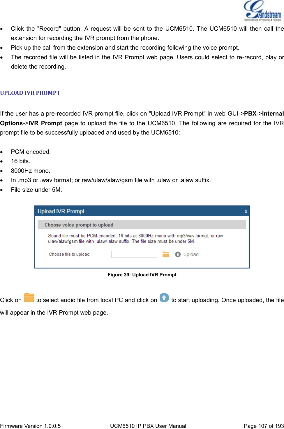  Firmware Version 1.0.0.5 UCM6510 IP PBX User Manual Page 107 of 193    Click the  &quot;Record&quot; button.  A request  will be sent to the  UCM6510.  The UCM6510 will then call  the extension for recording the IVR prompt from the phone.   Pick up the call from the extension and start the recording following the voice prompt.   The recorded file will be listed in the IVR Prompt web page. Users could select to re-record, play or delete the recording.  UPLOAD IVR PROMPT  If the user has a pre-recorded IVR prompt file, click on &quot;Upload IVR Prompt&quot; in web GUI-&gt;PBX-&gt;Internal Options-&gt;IVR  Prompt  page  to upload  the file  to the  UCM6510.  The  following are  required for  the IVR prompt file to be successfully uploaded and used by the UCM6510:    PCM encoded.   16 bits.   8000Hz mono.   In .mp3 or .wav format; or raw/ulaw/alaw/gsm file with .ulaw or .alaw suffix.   File size under 5M.   Figure 39: Upload IVR Prompt  Click on    to select audio file from local PC and click on    to start uploading. Once uploaded, the file will appear in the IVR Prompt web page.  