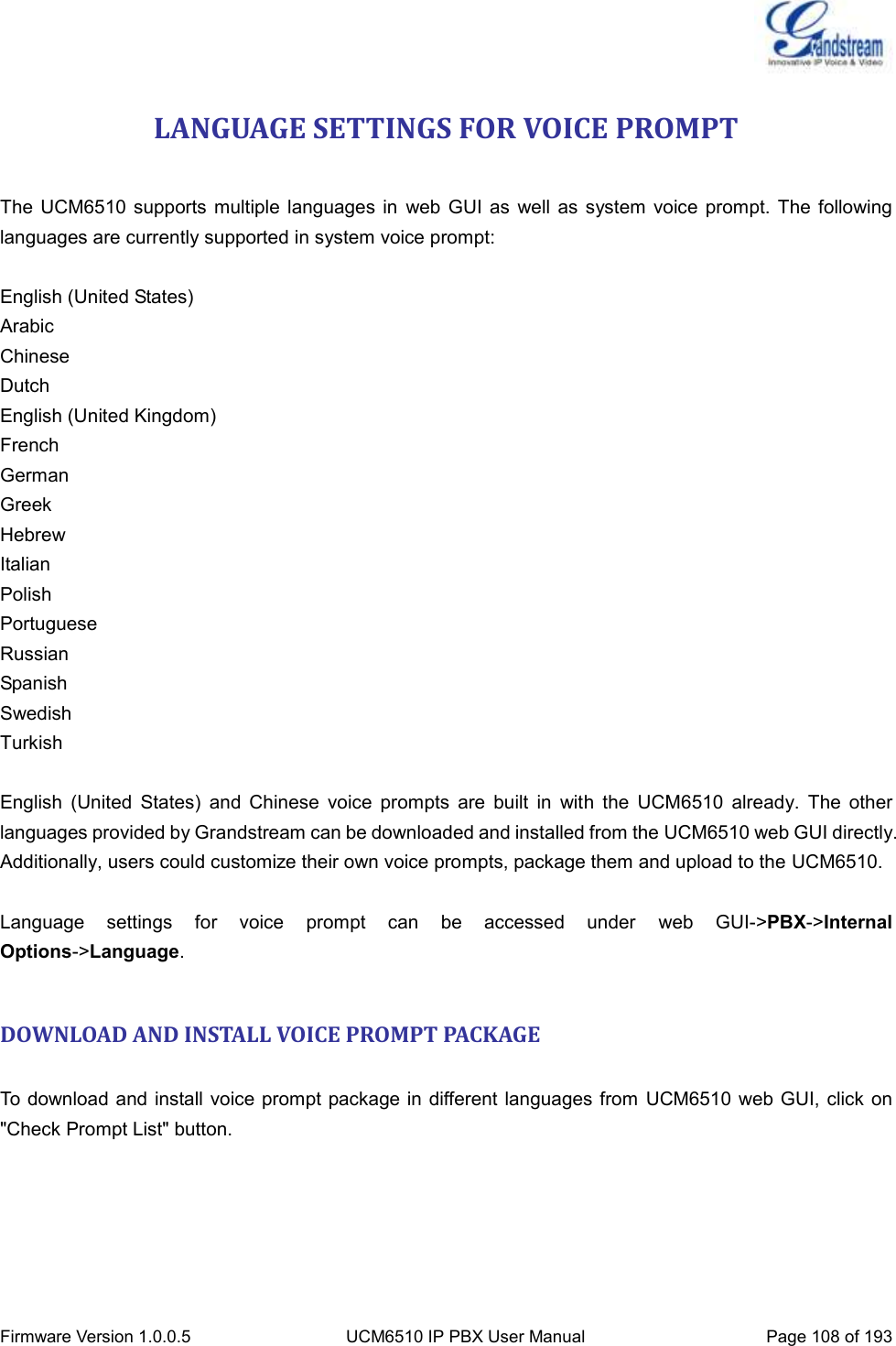  Firmware Version 1.0.0.5 UCM6510 IP PBX User Manual Page 108 of 193  LANGUAGE SETTINGS FOR VOICE PROMPT  The  UCM6510 supports  multiple  languages in  web GUI as  well  as system  voice prompt.  The following languages are currently supported in system voice prompt:  English (United States) Arabic Chinese Dutch English (United Kingdom) French German Greek Hebrew Italian Polish Portuguese Russian Spanish Swedish Turkish  English  (United  States)  and  Chinese  voice  prompts  are  built  in  with  the  UCM6510  already.  The  other languages provided by Grandstream can be downloaded and installed from the UCM6510 web GUI directly. Additionally, users could customize their own voice prompts, package them and upload to the UCM6510.  Language  settings  for  voice  prompt  can  be  accessed  under  web  GUI-&gt;PBX-&gt;Internal Options-&gt;Language.  DOWNLOAD AND INSTALL VOICE PROMPT PACKAGE  To download and install voice prompt package in different languages from  UCM6510 web GUI, click on &quot;Check Prompt List&quot; button. 