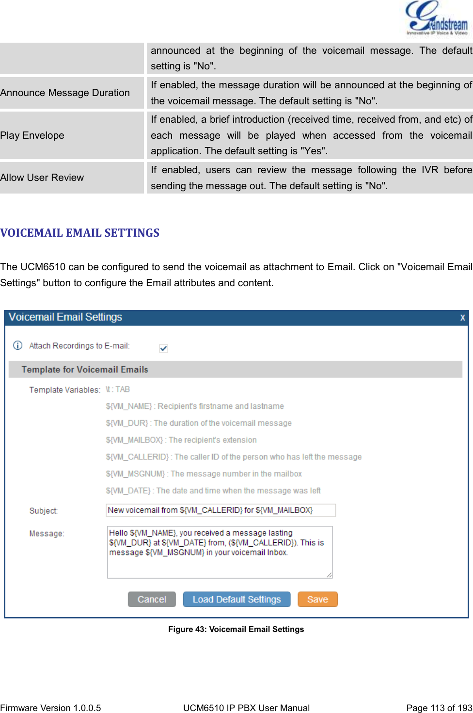  Firmware Version 1.0.0.5 UCM6510 IP PBX User Manual Page 113 of 193  announced  at  the  beginning  of  the  voicemail  message.  The  default setting is &quot;No&quot;. Announce Message Duration If enabled, the message duration will be announced at the beginning of the voicemail message. The default setting is &quot;No&quot;. Play Envelope If enabled, a brief introduction (received time, received from, and etc) of each  message  will  be  played  when  accessed  from  the  voicemail application. The default setting is &quot;Yes&quot;. Allow User Review If  enabled,  users  can  review  the  message  following  the  IVR  before sending the message out. The default setting is &quot;No&quot;.  VOICEMAIL EMAIL SETTINGS  The UCM6510 can be configured to send the voicemail as attachment to Email. Click on &quot;Voicemail Email Settings&quot; button to configure the Email attributes and content.   Figure 43: Voicemail Email Settings    