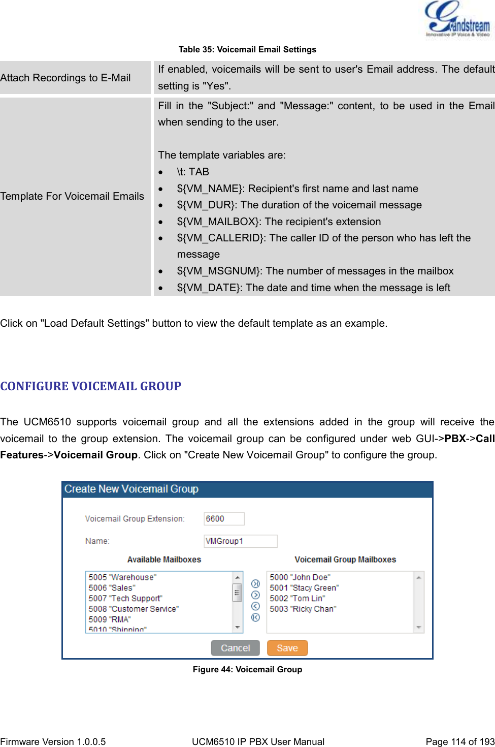  Firmware Version 1.0.0.5 UCM6510 IP PBX User Manual Page 114 of 193  Table 35: Voicemail Email Settings Attach Recordings to E-Mail If enabled, voicemails will be sent to user&apos;s Email address. The default setting is &quot;Yes&quot;. Template For Voicemail Emails Fill  in  the  &quot;Subject:&quot;  and  &quot;Message:&quot;  content,  to  be  used  in  the  Email when sending to the user.  The template variables are:   \t: TAB   ${VM_NAME}: Recipient&apos;s first name and last name   ${VM_DUR}: The duration of the voicemail message   ${VM_MAILBOX}: The recipient&apos;s extension   ${VM_CALLERID}: The caller ID of the person who has left the message   ${VM_MSGNUM}: The number of messages in the mailbox   ${VM_DATE}: The date and time when the message is left  Click on &quot;Load Default Settings&quot; button to view the default template as an example.   CONFIGURE VOICEMAIL GROUP  The  UCM6510  supports  voicemail  group  and  all  the  extensions  added  in  the  group  will  receive  the voicemail  to  the  group  extension.  The  voicemail  group  can  be  configured  under  web  GUI-&gt;PBX-&gt;Call Features-&gt;Voicemail Group. Click on &quot;Create New Voicemail Group&quot; to configure the group.   Figure 44: Voicemail Group   