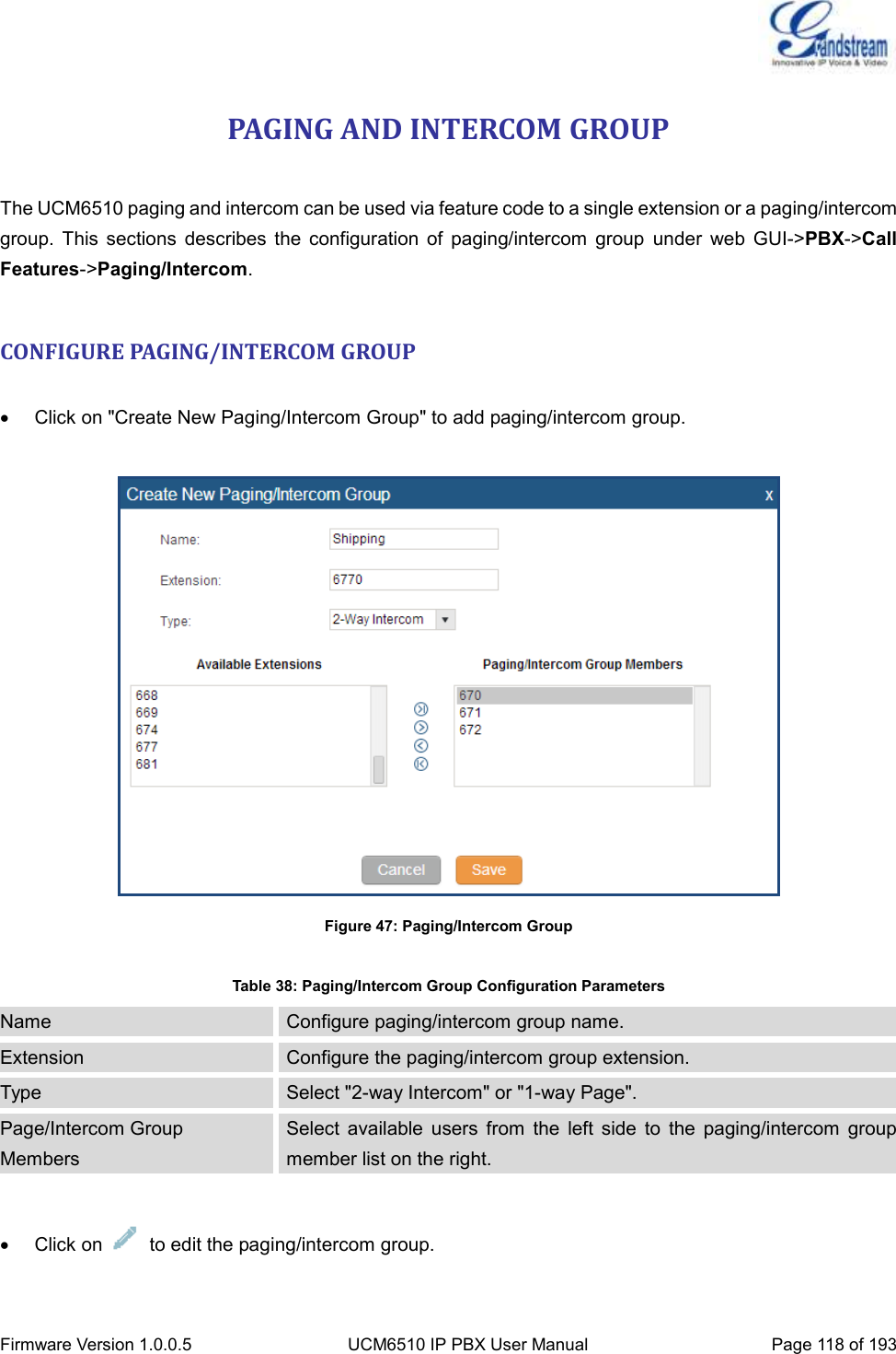  Firmware Version 1.0.0.5 UCM6510 IP PBX User Manual Page 118 of 193  PAGING AND INTERCOM GROUP  The UCM6510 paging and intercom can be used via feature code to a single extension or a paging/intercom group.  This  sections  describes  the  configuration  of  paging/intercom  group  under  web  GUI-&gt;PBX-&gt;Call Features-&gt;Paging/Intercom.  CONFIGURE PAGING/INTERCOM GROUP    Click on &quot;Create New Paging/Intercom Group&quot; to add paging/intercom group.   Figure 47: Paging/Intercom Group  Table 38: Paging/Intercom Group Configuration Parameters Name Configure paging/intercom group name. Extension Configure the paging/intercom group extension. Type Select &quot;2-way Intercom&quot; or &quot;1-way Page&quot;. Page/Intercom Group Members Select  available  users  from  the  left  side  to  the  paging/intercom  group member list on the right.    Click on    to edit the paging/intercom group. 