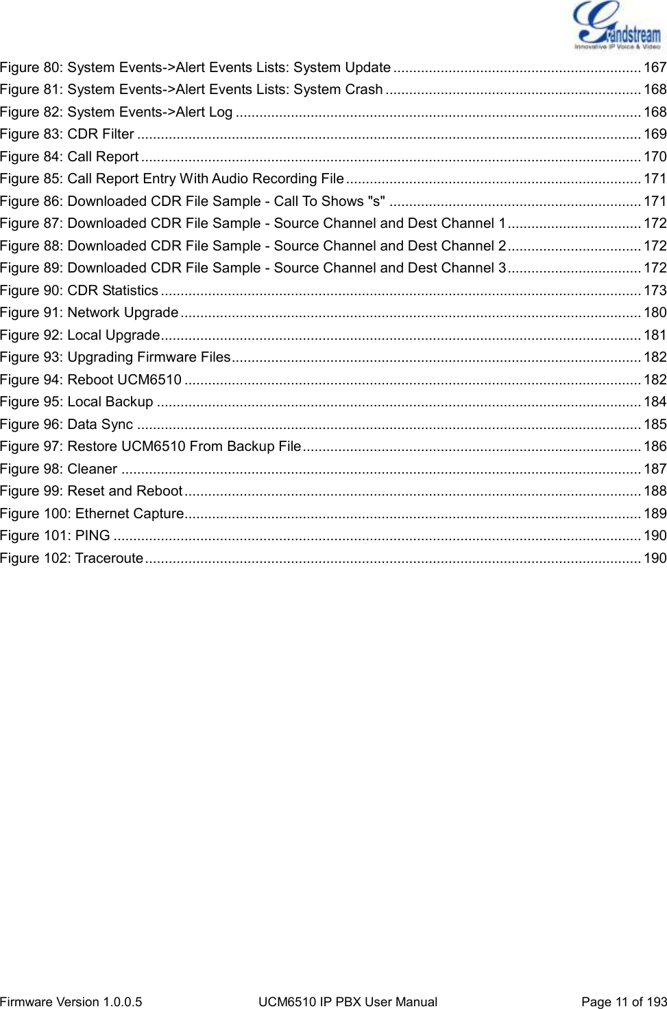  Firmware Version 1.0.0.5 UCM6510 IP PBX User Manual Page 11 of 193  Figure 80: System Events-&gt;Alert Events Lists: System Update ............................................................... 167 Figure 81: System Events-&gt;Alert Events Lists: System Crash ................................................................. 168 Figure 82: System Events-&gt;Alert Log ....................................................................................................... 168 Figure 83: CDR Filter ................................................................................................................................ 169 Figure 84: Call Report ............................................................................................................................... 170 Figure 85: Call Report Entry With Audio Recording File ........................................................................... 171 Figure 86: Downloaded CDR File Sample - Call To Shows &quot;s&quot; ................................................................ 171 Figure 87: Downloaded CDR File Sample - Source Channel and Dest Channel 1 .................................. 172 Figure 88: Downloaded CDR File Sample - Source Channel and Dest Channel 2 .................................. 172 Figure 89: Downloaded CDR File Sample - Source Channel and Dest Channel 3 .................................. 172 Figure 90: CDR Statistics .......................................................................................................................... 173 Figure 91: Network Upgrade ..................................................................................................................... 180 Figure 92: Local Upgrade .......................................................................................................................... 181 Figure 93: Upgrading Firmware Files ........................................................................................................ 182 Figure 94: Reboot UCM6510 .................................................................................................................... 182 Figure 95: Local Backup ........................................................................................................................... 184 Figure 96: Data Sync ................................................................................................................................ 185 Figure 97: Restore UCM6510 From Backup File ...................................................................................... 186 Figure 98: Cleaner .................................................................................................................................... 187 Figure 99: Reset and Reboot .................................................................................................................... 188 Figure 100: Ethernet Capture.................................................................................................................... 189 Figure 101: PING ...................................................................................................................................... 190 Figure 102: Traceroute .............................................................................................................................. 190  