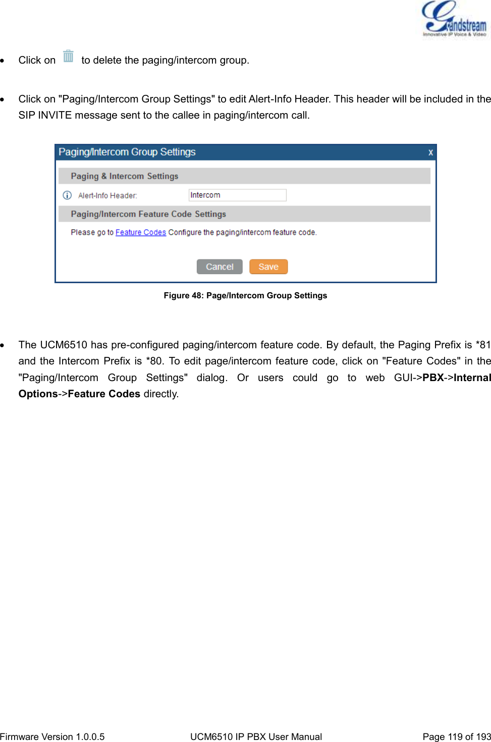  Firmware Version 1.0.0.5 UCM6510 IP PBX User Manual Page 119 of 193    Click on    to delete the paging/intercom group.    Click on &quot;Paging/Intercom Group Settings&quot; to edit Alert-Info Header. This header will be included in the SIP INVITE message sent to the callee in paging/intercom call.   Figure 48: Page/Intercom Group Settings     The UCM6510 has pre-configured paging/intercom feature code. By default, the Paging Prefix is *81 and the Intercom  Prefix is *80.  To edit page/intercom feature code, click on &quot;Feature  Codes&quot; in the &quot;Paging/Intercom  Group  Settings&quot;  dialog.  Or  users  could  go  to  web  GUI-&gt;PBX-&gt;Internal Options-&gt;Feature Codes directly.   