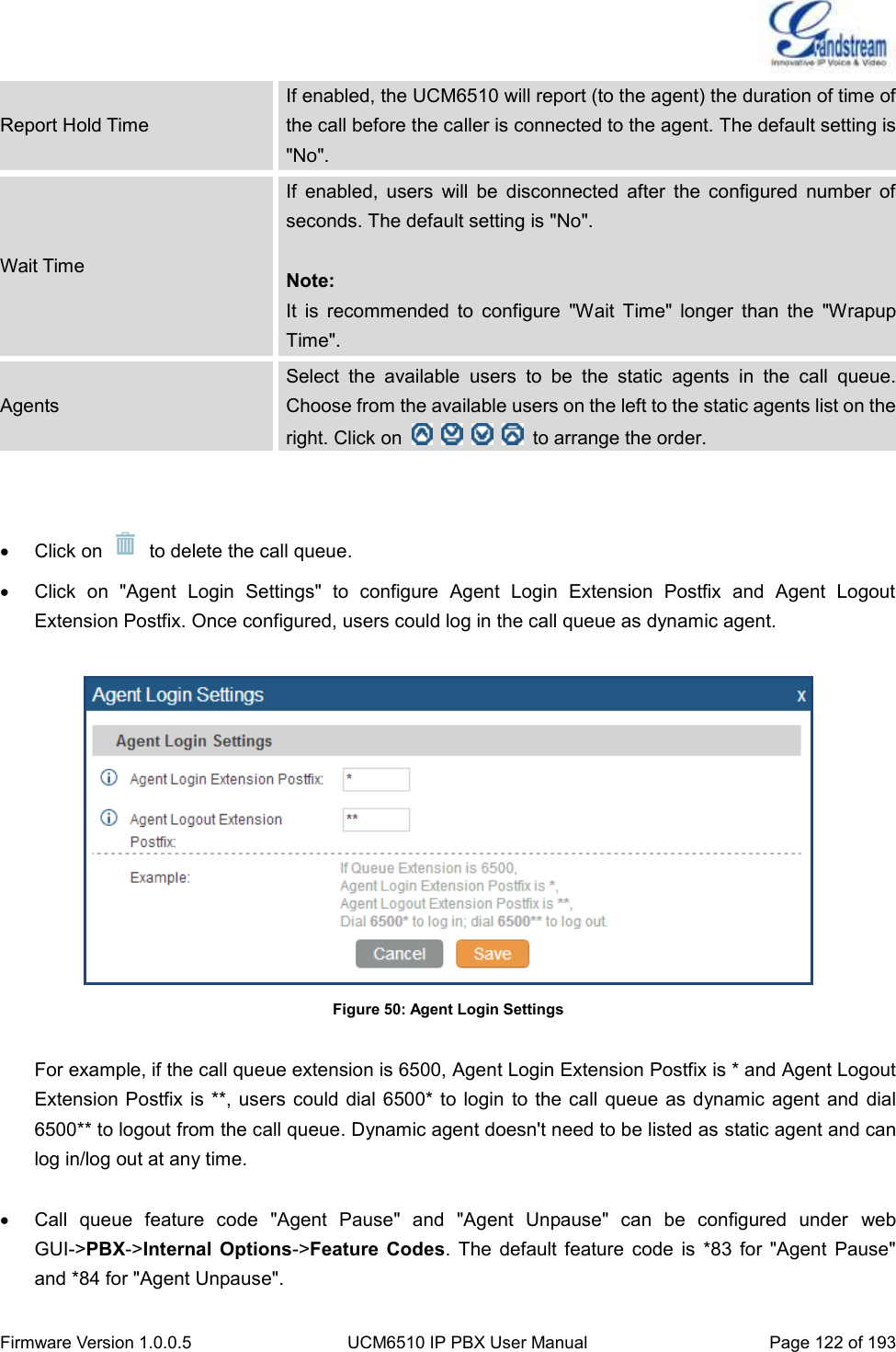  Firmware Version 1.0.0.5 UCM6510 IP PBX User Manual Page 122 of 193  Report Hold Time If enabled, the UCM6510 will report (to the agent) the duration of time of the call before the caller is connected to the agent. The default setting is &quot;No&quot;. Wait Time If  enabled,  users  will  be  disconnected  after  the  configured  number  of seconds. The default setting is &quot;No&quot;.  Note: It  is  recommended  to  configure  &quot;Wait  Time&quot;  longer  than  the  &quot;Wrapup Time&quot;. Agents Select  the  available  users  to  be  the  static  agents  in  the  call  queue. Choose from the available users on the left to the static agents list on the right. Click on          to arrange the order.     Click on    to delete the call queue.   Click  on  &quot;Agent  Login  Settings&quot;  to  configure  Agent  Login  Extension  Postfix  and  Agent  Logout Extension Postfix. Once configured, users could log in the call queue as dynamic agent.   Figure 50: Agent Login Settings  For example, if the call queue extension is 6500, Agent Login Extension Postfix is * and Agent Logout Extension Postfix is  **, users could dial 6500* to login  to the call queue  as dynamic agent  and dial 6500** to logout from the call queue. Dynamic agent doesn&apos;t need to be listed as static agent and can log in/log out at any time.    Call  queue  feature  code  &quot;Agent  Pause&quot;  and  &quot;Agent  Unpause&quot;  can  be  configured  under  web GUI-&gt;PBX-&gt;Internal  Options-&gt;Feature  Codes.  The  default  feature  code  is  *83  for  &quot;Agent  Pause&quot; and *84 for &quot;Agent Unpause&quot;. 