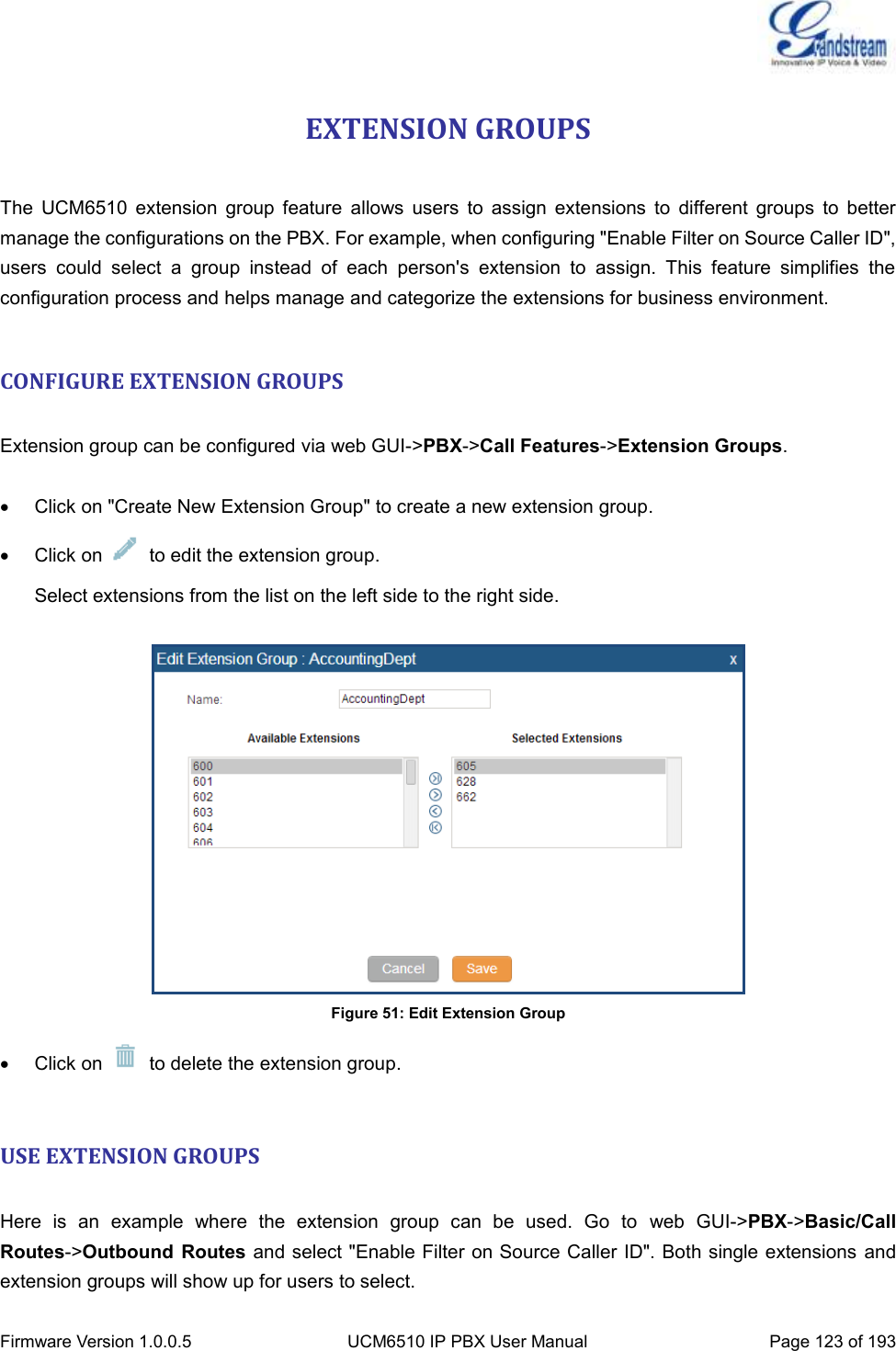  Firmware Version 1.0.0.5 UCM6510 IP PBX User Manual Page 123 of 193  EXTENSION GROUPS  The  UCM6510  extension  group  feature  allows  users  to  assign  extensions  to  different  groups  to  better manage the configurations on the PBX. For example, when configuring &quot;Enable Filter on Source Caller ID&quot;, users  could  select  a  group  instead  of  each  person&apos;s  extension  to  assign.  This  feature  simplifies  the configuration process and helps manage and categorize the extensions for business environment.  CONFIGURE EXTENSION GROUPS  Extension group can be configured via web GUI-&gt;PBX-&gt;Call Features-&gt;Extension Groups.    Click on &quot;Create New Extension Group&quot; to create a new extension group.   Click on    to edit the extension group. Select extensions from the list on the left side to the right side.   Figure 51: Edit Extension Group   Click on    to delete the extension group.  USE EXTENSION GROUPS  Here  is  an  example  where  the  extension  group  can  be  used.  Go  to  web  GUI-&gt;PBX-&gt;Basic/Call Routes-&gt;Outbound  Routes and select &quot;Enable Filter on Source Caller ID&quot;. Both single extensions and extension groups will show up for users to select. 