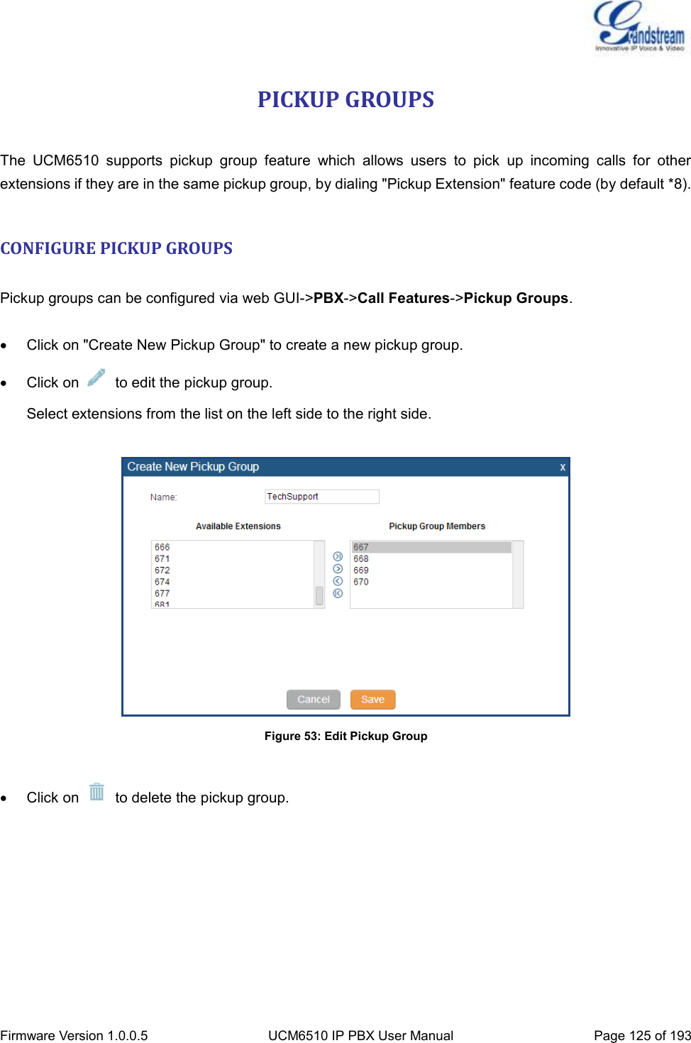  Firmware Version 1.0.0.5 UCM6510 IP PBX User Manual Page 125 of 193  PICKUP GROUPS  The  UCM6510  supports  pickup  group  feature  which  allows  users  to  pick  up  incoming  calls  for  other extensions if they are in the same pickup group, by dialing &quot;Pickup Extension&quot; feature code (by default *8).  CONFIGURE PICKUP GROUPS  Pickup groups can be configured via web GUI-&gt;PBX-&gt;Call Features-&gt;Pickup Groups.    Click on &quot;Create New Pickup Group&quot; to create a new pickup group.   Click on    to edit the pickup group. Select extensions from the list on the left side to the right side.   Figure 53: Edit Pickup Group    Click on    to delete the pickup group. 