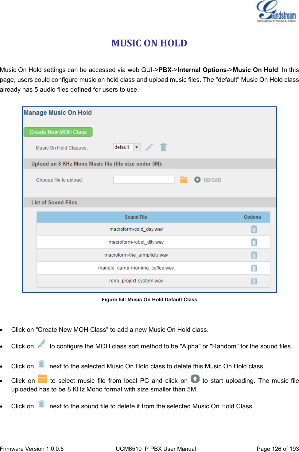  Firmware Version 1.0.0.5 UCM6510 IP PBX User Manual Page 126 of 193  MUSIC ON HOLD  Music On Hold settings can be accessed via web GUI-&gt;PBX-&gt;Internal Options-&gt;Music On Hold. In this page, users could configure music on hold class and upload music files. The &quot;default&quot; Music On Hold class already has 5 audio files defined for users to use.   Figure 54: Music On Hold Default Class     Click on &quot;Create New MOH Class&quot; to add a new Music On Hold class.   Click on    to configure the MOH class sort method to be &quot;Alpha&quot; or &quot;Random&quot; for the sound files.   Click on    next to the selected Music On Hold class to delete this Music On Hold class.   Click  on    to  select  music  file  from  local  PC  and  click  on    to  start  uploading.  The music file uploaded has to be 8 KHz Mono format with size smaller than 5M.   Click on    next to the sound file to delete it from the selected Music On Hold Class. 