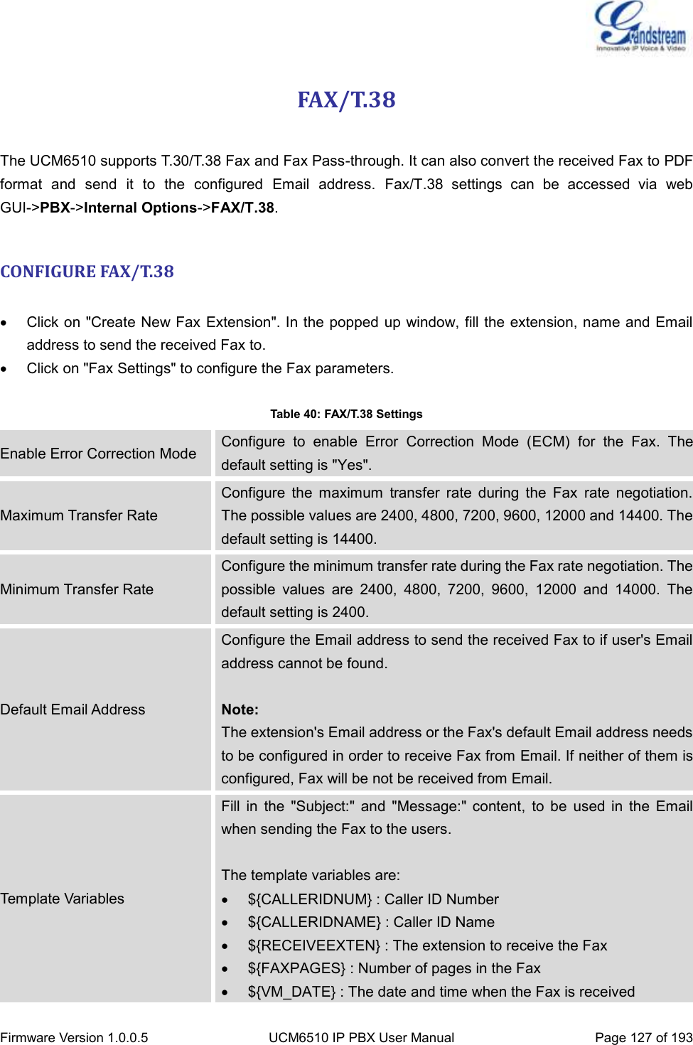  Firmware Version 1.0.0.5 UCM6510 IP PBX User Manual Page 127 of 193  FAX/T.38  The UCM6510 supports T.30/T.38 Fax and Fax Pass-through. It can also convert the received Fax to PDF format  and  send  it  to  the  configured  Email  address.  Fax/T.38  settings  can  be  accessed  via  web GUI-&gt;PBX-&gt;Internal Options-&gt;FAX/T.38.  CONFIGURE FAX/T.38    Click on &quot;Create New Fax Extension&quot;. In the popped up window, fill the extension, name and Email address to send the received Fax to.   Click on &quot;Fax Settings&quot; to configure the Fax parameters.  Table 40: FAX/T.38 Settings Enable Error Correction Mode Configure  to  enable  Error  Correction  Mode  (ECM)  for  the  Fax.  The default setting is &quot;Yes&quot;. Maximum Transfer Rate Configure  the  maximum  transfer  rate  during  the  Fax  rate  negotiation. The possible values are 2400, 4800, 7200, 9600, 12000 and 14400. The default setting is 14400. Minimum Transfer Rate Configure the minimum transfer rate during the Fax rate negotiation. The possible  values  are  2400,  4800,  7200,  9600,  12000  and  14000.  The default setting is 2400. Default Email Address Configure the Email address to send the received Fax to if user&apos;s Email address cannot be found.  Note: The extension&apos;s Email address or the Fax&apos;s default Email address needs to be configured in order to receive Fax from Email. If neither of them is configured, Fax will be not be received from Email. Template Variables Fill  in  the  &quot;Subject:&quot;  and  &quot;Message:&quot;  content,  to  be  used  in  the  Email when sending the Fax to the users.    The template variables are:   ${CALLERIDNUM} : Caller ID Number   ${CALLERIDNAME} : Caller ID Name   ${RECEIVEEXTEN} : The extension to receive the Fax   ${FAXPAGES} : Number of pages in the Fax   ${VM_DATE} : The date and time when the Fax is received 