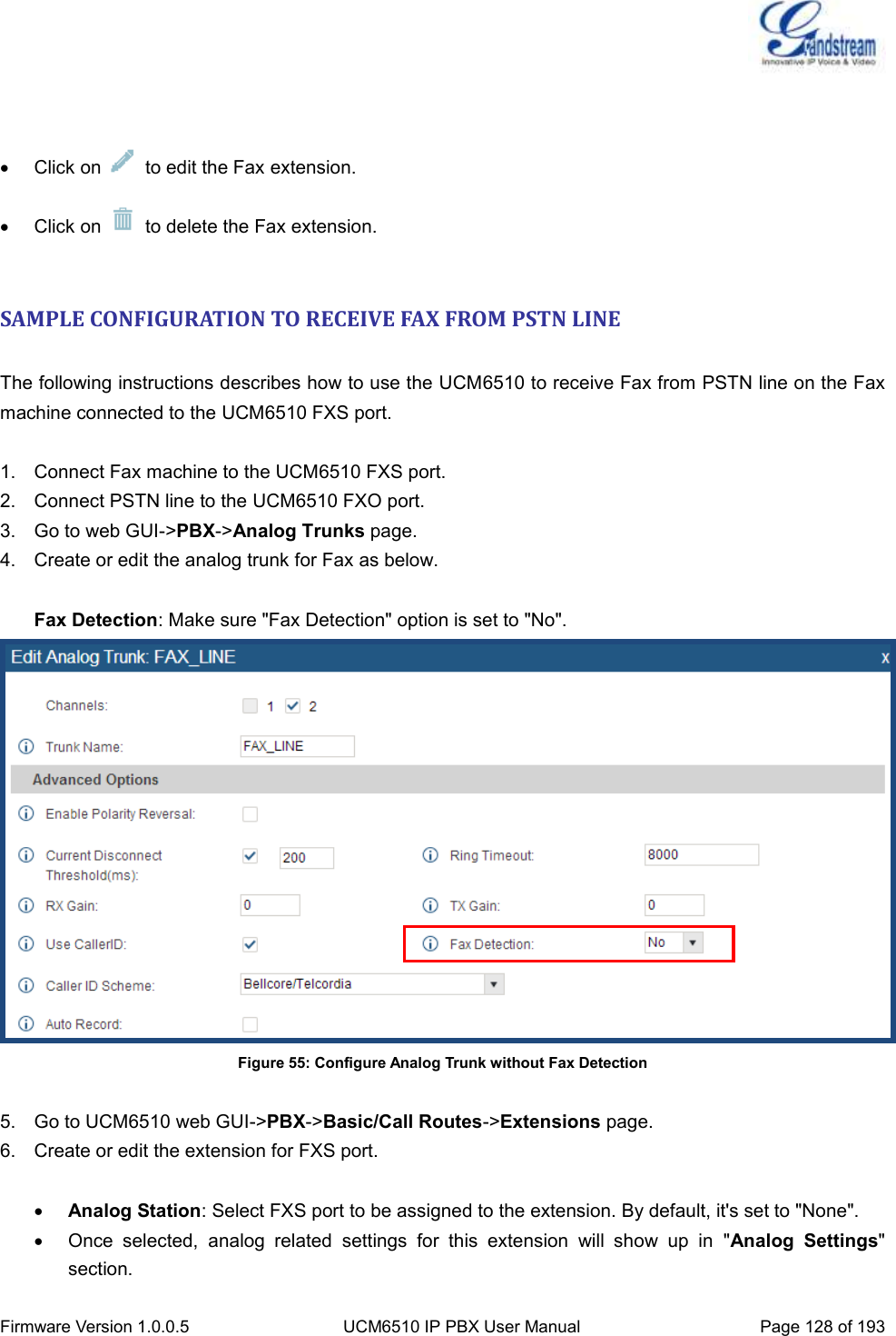  Firmware Version 1.0.0.5 UCM6510 IP PBX User Manual Page 128 of 193      Click on    to edit the Fax extension.   Click on    to delete the Fax extension.  SAMPLE CONFIGURATION TO RECEIVE FAX FROM PSTN LINE  The following instructions describes how to use the UCM6510 to receive Fax from PSTN line on the Fax machine connected to the UCM6510 FXS port.  1.  Connect Fax machine to the UCM6510 FXS port. 2.  Connect PSTN line to the UCM6510 FXO port. 3.  Go to web GUI-&gt;PBX-&gt;Analog Trunks page. 4.  Create or edit the analog trunk for Fax as below.  Fax Detection: Make sure &quot;Fax Detection&quot; option is set to &quot;No&quot;.  Figure 55: Configure Analog Trunk without Fax Detection  5.  Go to UCM6510 web GUI-&gt;PBX-&gt;Basic/Call Routes-&gt;Extensions page. 6.  Create or edit the extension for FXS port.   Analog Station: Select FXS port to be assigned to the extension. By default, it&apos;s set to &quot;None&quot;.   Once  selected,  analog  related  settings  for  this  extension  will  show  up  in  &quot;Analog  Settings&quot; section. 