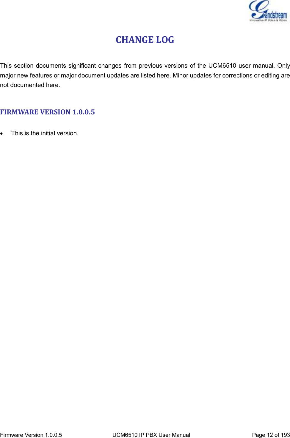  Firmware Version 1.0.0.5 UCM6510 IP PBX User Manual Page 12 of 193  CHANGE LOG  This section documents significant changes  from previous versions  of the UCM6510 user manual. Only major new features or major document updates are listed here. Minor updates for corrections or editing are not documented here.  FIRMWARE VERSION 1.0.0.5    This is the initial version. 