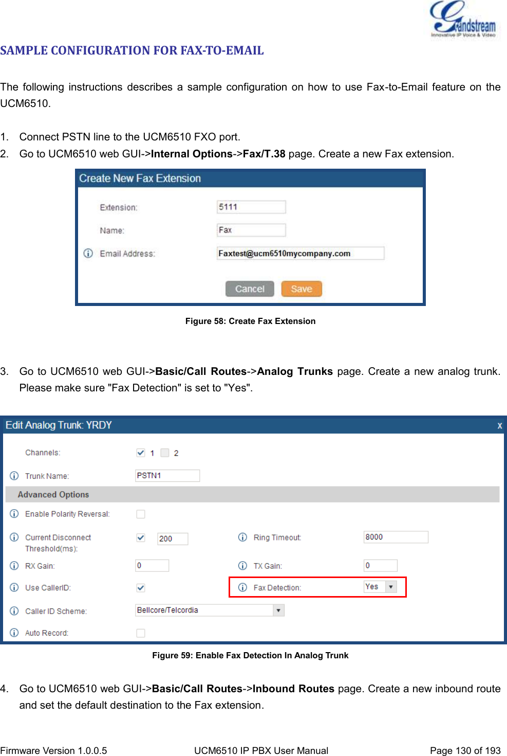  Firmware Version 1.0.0.5 UCM6510 IP PBX User Manual Page 130 of 193  SAMPLE CONFIGURATION FOR FAX-TO-EMAIL  The  following  instructions  describes  a sample  configuration  on how to  use  Fax-to-Email  feature  on the UCM6510.  1.  Connect PSTN line to the UCM6510 FXO port. 2.  Go to UCM6510 web GUI-&gt;Internal Options-&gt;Fax/T.38 page. Create a new Fax extension.  Figure 58: Create Fax Extension   3.  Go to UCM6510  web GUI-&gt;Basic/Call  Routes-&gt;Analog  Trunks page. Create  a new analog trunk. Please make sure &quot;Fax Detection&quot; is set to &quot;Yes&quot;.   Figure 59: Enable Fax Detection In Analog Trunk  4.  Go to UCM6510 web GUI-&gt;Basic/Call Routes-&gt;Inbound Routes page. Create a new inbound route and set the default destination to the Fax extension.  