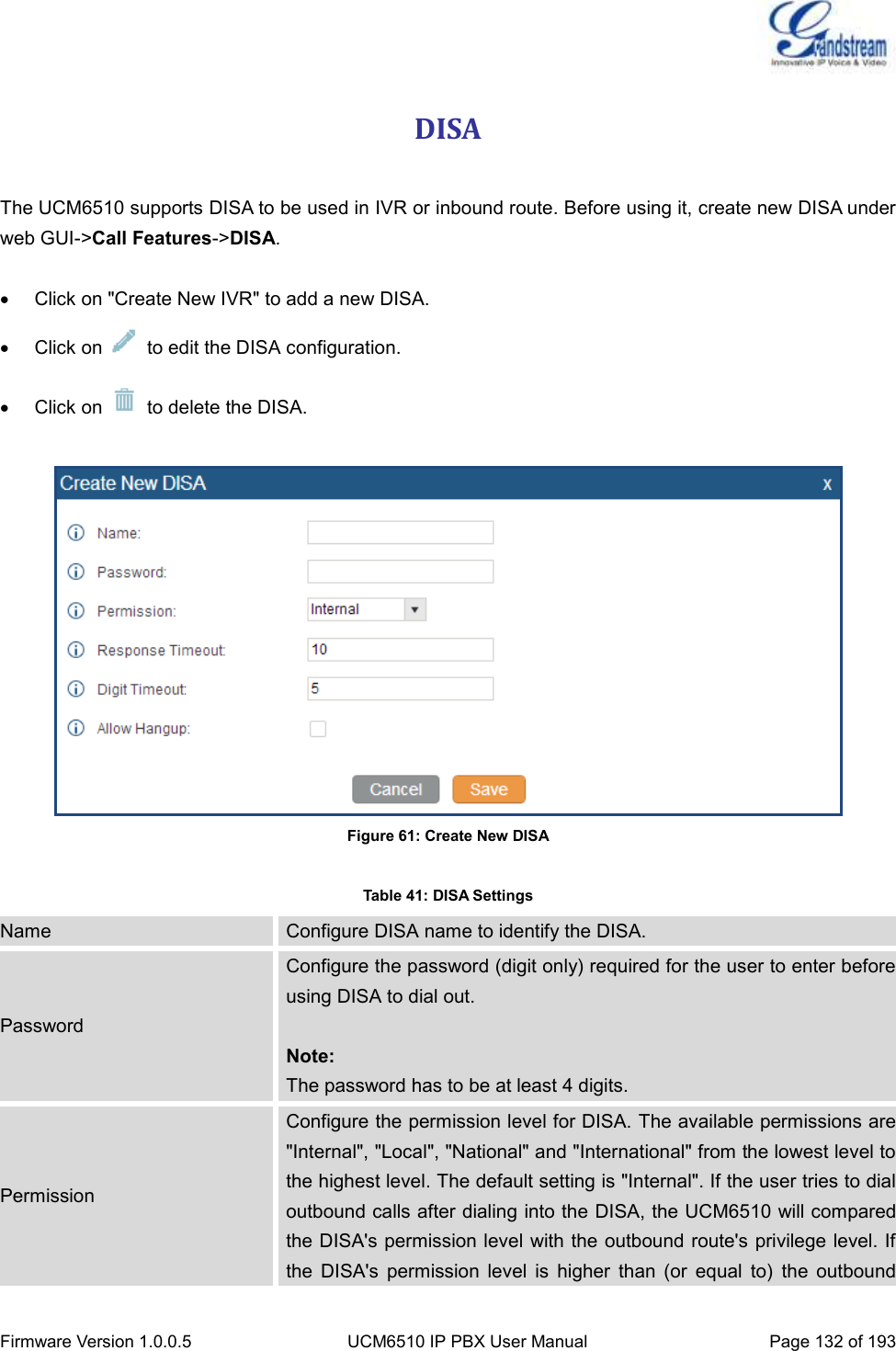  Firmware Version 1.0.0.5 UCM6510 IP PBX User Manual Page 132 of 193  DISA  The UCM6510 supports DISA to be used in IVR or inbound route. Before using it, create new DISA under web GUI-&gt;Call Features-&gt;DISA.    Click on &quot;Create New IVR&quot; to add a new DISA.   Click on    to edit the DISA configuration.   Click on    to delete the DISA.   Figure 61: Create New DISA  Table 41: DISA Settings Name Configure DISA name to identify the DISA. Password Configure the password (digit only) required for the user to enter before using DISA to dial out.  Note: The password has to be at least 4 digits. Permission Configure the permission level for DISA. The available permissions are &quot;Internal&quot;, &quot;Local&quot;, &quot;National&quot; and &quot;International&quot; from the lowest level to the highest level. The default setting is &quot;Internal&quot;. If the user tries to dial outbound calls after dialing into the DISA, the UCM6510 will compared the DISA&apos;s permission level with the outbound route&apos;s privilege level. If the  DISA&apos;s  permission  level  is  higher  than  (or  equal  to)  the  outbound 