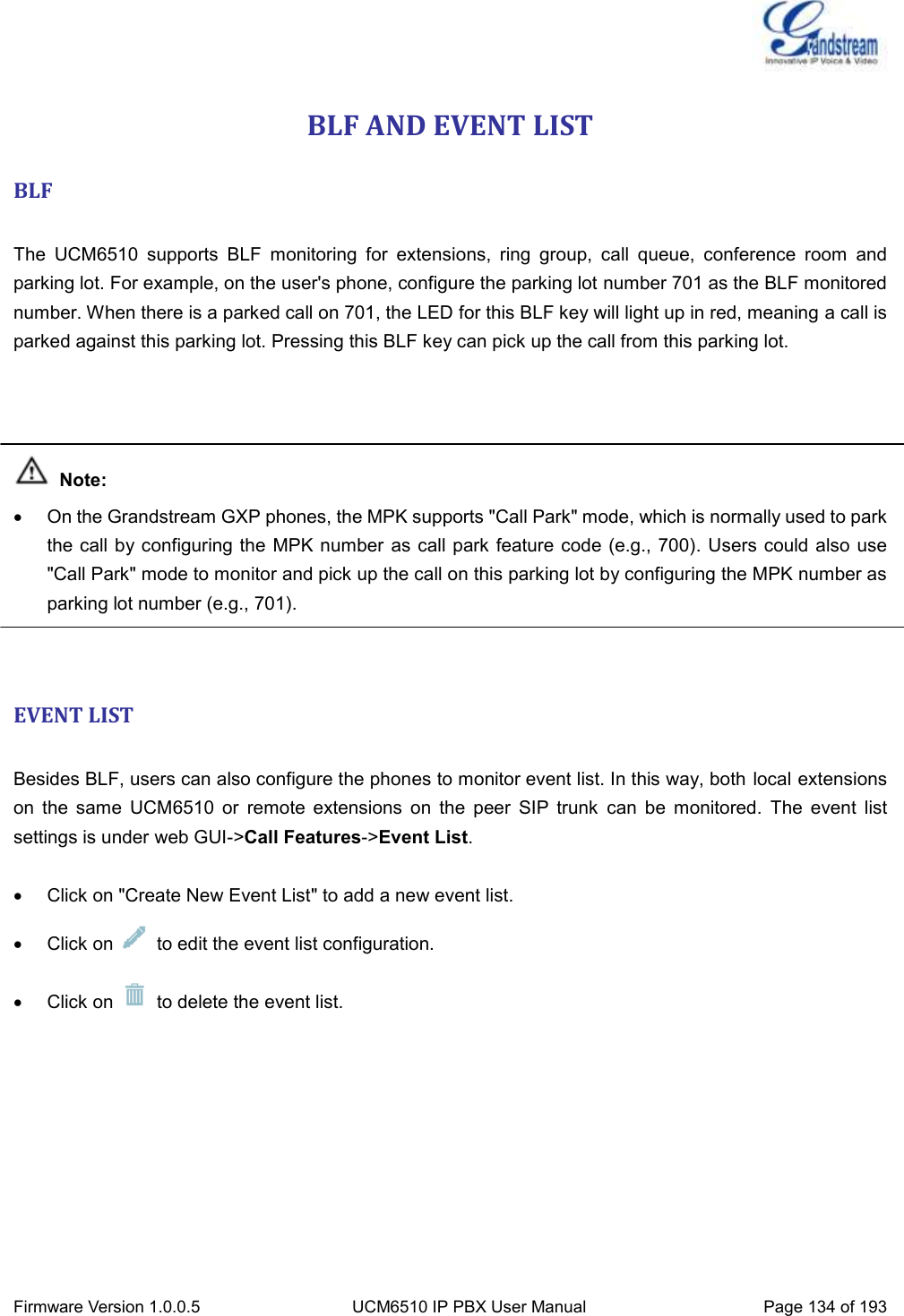  Firmware Version 1.0.0.5 UCM6510 IP PBX User Manual Page 134 of 193  BLF AND EVENT LIST BLF  The  UCM6510  supports  BLF  monitoring  for  extensions,  ring  group,  call  queue,  conference  room  and parking lot. For example, on the user&apos;s phone, configure the parking lot number 701 as the BLF monitored number. When there is a parked call on 701, the LED for this BLF key will light up in red, meaning a call is parked against this parking lot. Pressing this BLF key can pick up the call from this parking lot.     Note:   On the Grandstream GXP phones, the MPK supports &quot;Call Park&quot; mode, which is normally used to park the call by configuring the  MPK number as call park feature code (e.g., 700). Users could also use &quot;Call Park&quot; mode to monitor and pick up the call on this parking lot by configuring the MPK number as parking lot number (e.g., 701).   EVENT LIST  Besides BLF, users can also configure the phones to monitor event list. In this way, both local extensions on  the  same  UCM6510  or  remote  extensions  on  the  peer  SIP  trunk  can  be  monitored.  The  event  list settings is under web GUI-&gt;Call Features-&gt;Event List.    Click on &quot;Create New Event List&quot; to add a new event list.   Click on    to edit the event list configuration.   Click on    to delete the event list.  