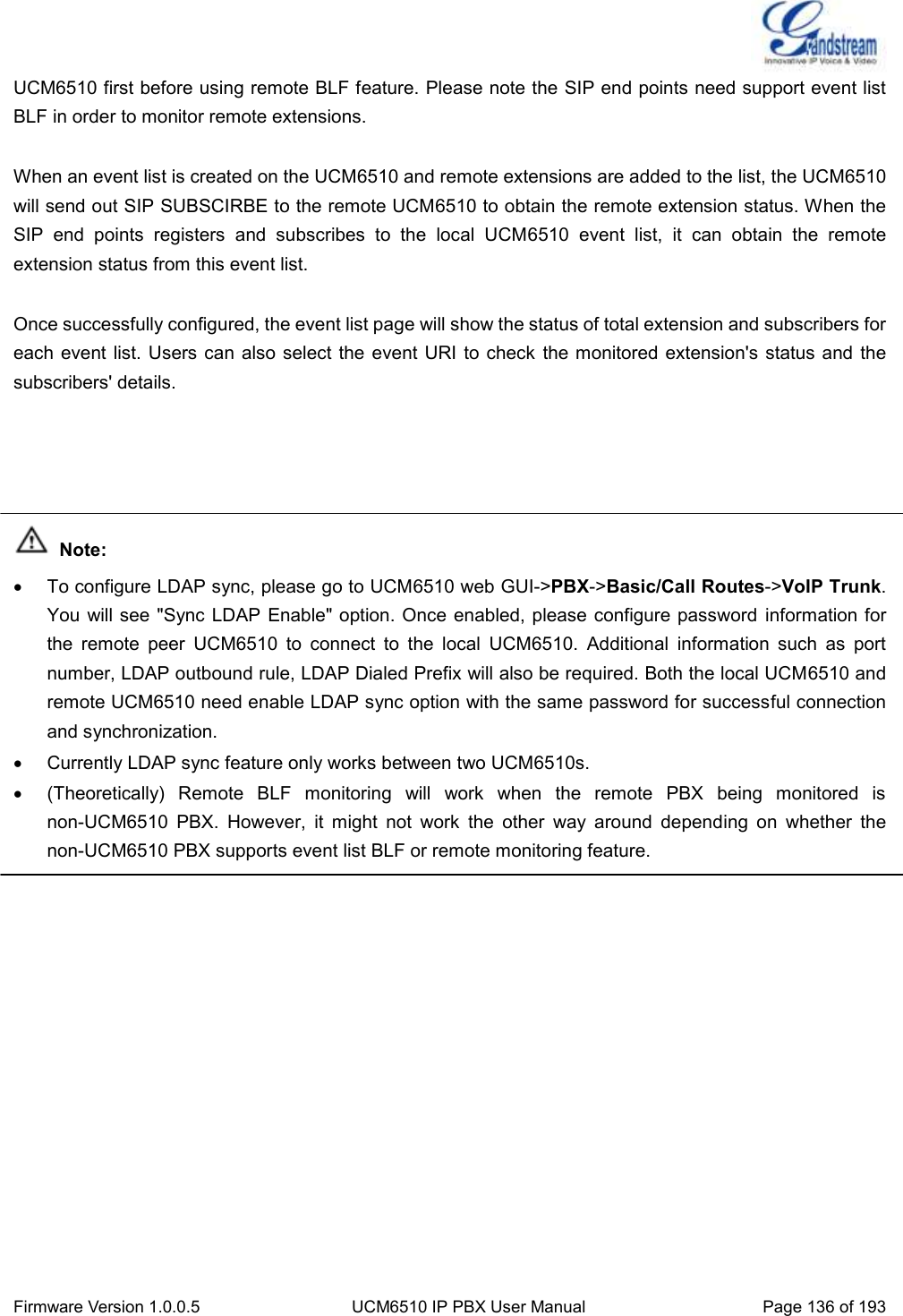  Firmware Version 1.0.0.5 UCM6510 IP PBX User Manual Page 136 of 193  UCM6510 first before using remote BLF feature. Please note the SIP end points need support event list BLF in order to monitor remote extensions.  When an event list is created on the UCM6510 and remote extensions are added to the list, the UCM6510 will send out SIP SUBSCIRBE to the remote UCM6510 to obtain the remote extension status. When the SIP  end  points  registers  and  subscribes  to  the  local  UCM6510  event  list,  it  can  obtain  the  remote extension status from this event list.    Once successfully configured, the event list page will show the status of total extension and subscribers for each event list. Users can  also select the  event URI to check  the monitored extension&apos;s status and  the subscribers&apos; details.      Note:   To configure LDAP sync, please go to UCM6510 web GUI-&gt;PBX-&gt;Basic/Call Routes-&gt;VoIP Trunk. You will see &quot;Sync LDAP  Enable&quot; option. Once enabled, please configure password information for the  remote  peer  UCM6510  to  connect  to  the  local  UCM6510.  Additional  information  such  as  port number, LDAP outbound rule, LDAP Dialed Prefix will also be required. Both the local UCM6510 and remote UCM6510 need enable LDAP sync option with the same password for successful connection and synchronization.   Currently LDAP sync feature only works between two UCM6510s.     (Theoretically)  Remote  BLF  monitoring  will  work  when  the  remote  PBX  being  monitored  is non-UCM6510  PBX.  However,  it  might  not  work  the  other  way  around  depending  on  whether  the non-UCM6510 PBX supports event list BLF or remote monitoring feature.  