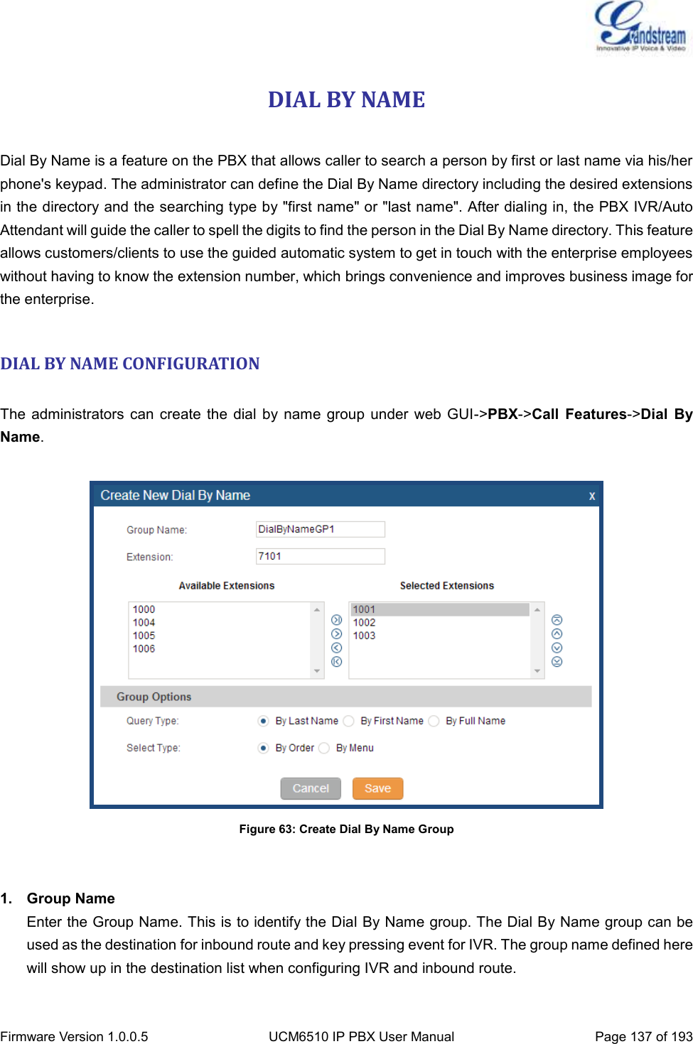  Firmware Version 1.0.0.5 UCM6510 IP PBX User Manual Page 137 of 193  DIAL BY NAME  Dial By Name is a feature on the PBX that allows caller to search a person by first or last name via his/her phone&apos;s keypad. The administrator can define the Dial By Name directory including the desired extensions in the directory and the searching type by &quot;first name&quot; or &quot;last name&quot;. After dialing in, the PBX IVR/Auto Attendant will guide the caller to spell the digits to find the person in the Dial By Name directory. This feature allows customers/clients to use the guided automatic system to get in touch with the enterprise employees without having to know the extension number, which brings convenience and improves business image for the enterprise.  DIAL BY NAME CONFIGURATION  The  administrators can create the  dial  by name group under  web GUI-&gt;PBX-&gt;Call  Features-&gt;Dial  By Name.   Figure 63: Create Dial By Name Group   1.  Group Name Enter the Group Name. This is to identify the Dial By Name group. The Dial By Name group can be used as the destination for inbound route and key pressing event for IVR. The group name defined here will show up in the destination list when configuring IVR and inbound route.  