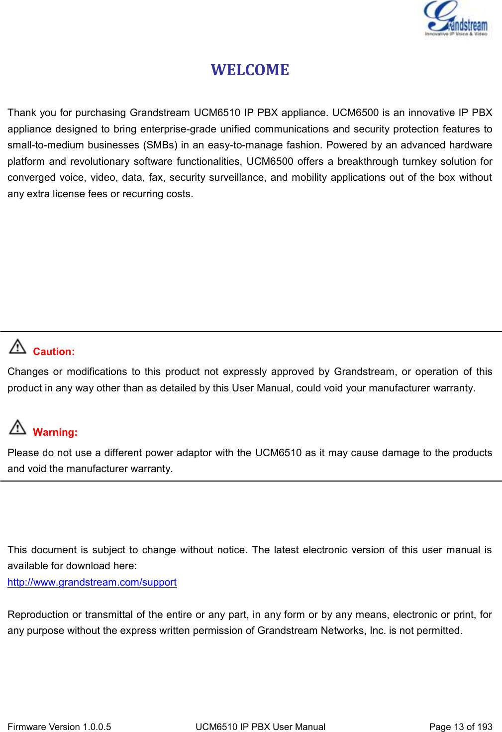  Firmware Version 1.0.0.5 UCM6510 IP PBX User Manual Page 13 of 193  WELCOME  Thank you for purchasing Grandstream UCM6510 IP PBX appliance. UCM6500 is an innovative IP PBX appliance designed to bring enterprise-grade unified communications and security protection features to small-to-medium businesses (SMBs) in an easy-to-manage fashion. Powered by an advanced hardware platform  and revolutionary software functionalities, UCM6500 offers a  breakthrough  turnkey solution for converged voice, video, data, fax, security surveillance, and mobility applications out of the box without any extra license fees or recurring costs.          Caution: Changes  or  modifications  to  this  product  not  expressly  approved  by  Grandstream,  or  operation  of  this product in any way other than as detailed by this User Manual, could void your manufacturer warranty.   Warning:   Please do not use a different power adaptor with the UCM6510 as it may cause damage to the products and void the manufacturer warranty.     This  document  is  subject  to change  without  notice. The  latest electronic  version of this user  manual is available for download here: http://www.grandstream.com/support  Reproduction or transmittal of the entire or any part, in any form or by any means, electronic or print, for any purpose without the express written permission of Grandstream Networks, Inc. is not permitted. 