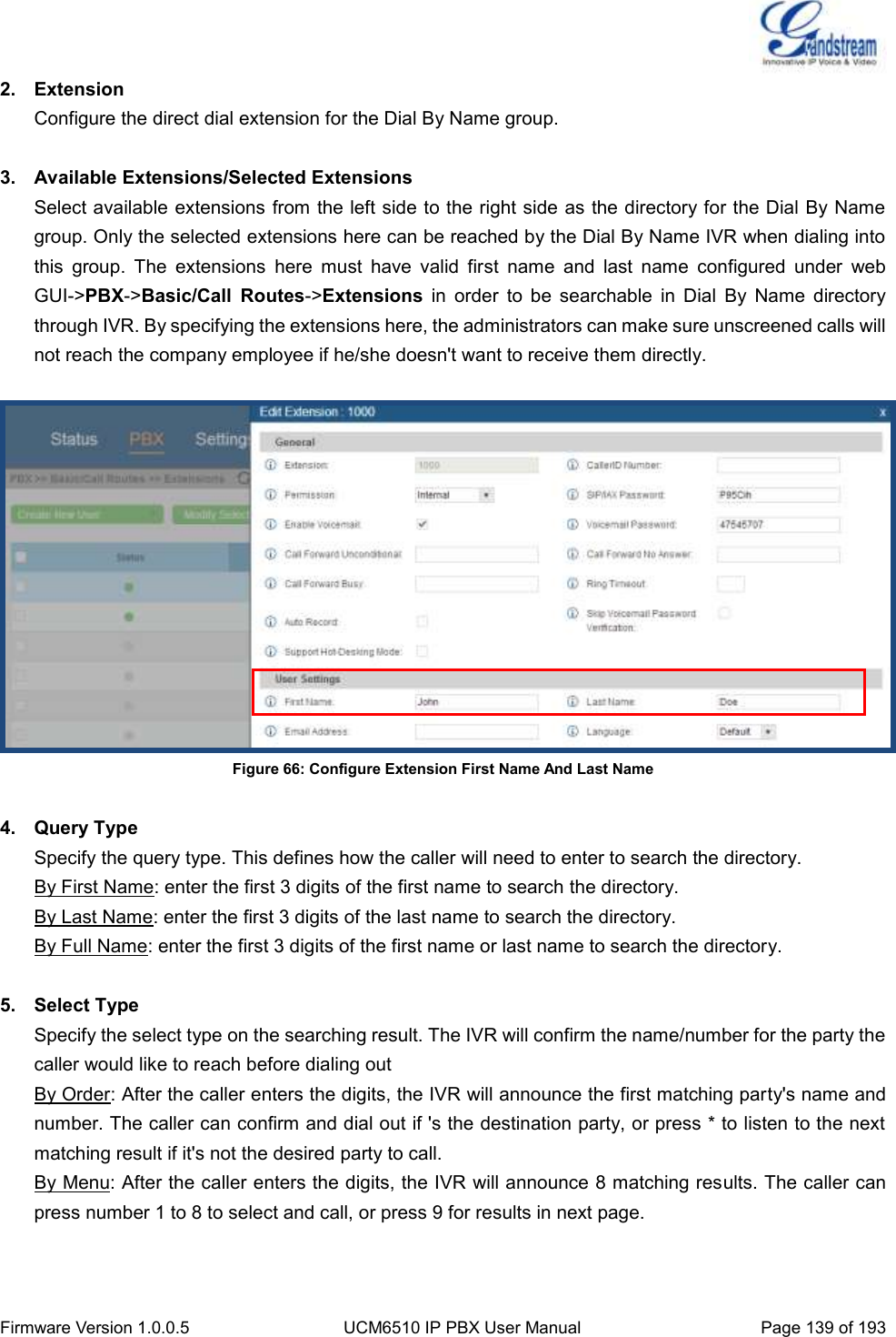  Firmware Version 1.0.0.5 UCM6510 IP PBX User Manual Page 139 of 193  2.  Extension Configure the direct dial extension for the Dial By Name group.  3.  Available Extensions/Selected Extensions Select available extensions from the left side to the right side as the directory for the Dial By Name group. Only the selected extensions here can be reached by the Dial By Name IVR when dialing into this  group.  The  extensions  here  must  have  valid  first  name  and  last  name  configured  under  web GUI-&gt;PBX-&gt;Basic/Call  Routes-&gt;Extensions  in  order  to  be  searchable  in  Dial  By  Name  directory through IVR. By specifying the extensions here, the administrators can make sure unscreened calls will not reach the company employee if he/she doesn&apos;t want to receive them directly.   Figure 66: Configure Extension First Name And Last Name  4.  Query Type Specify the query type. This defines how the caller will need to enter to search the directory. By First Name: enter the first 3 digits of the first name to search the directory.   By Last Name: enter the first 3 digits of the last name to search the directory. By Full Name: enter the first 3 digits of the first name or last name to search the directory.  5.  Select Type Specify the select type on the searching result. The IVR will confirm the name/number for the party the caller would like to reach before dialing out By Order: After the caller enters the digits, the IVR will announce the first matching party&apos;s name and number. The caller can confirm and dial out if &apos;s the destination party, or press * to listen to the next matching result if it&apos;s not the desired party to call. By Menu: After the caller enters the digits, the IVR will announce 8 matching results. The caller can press number 1 to 8 to select and call, or press 9 for results in next page. 