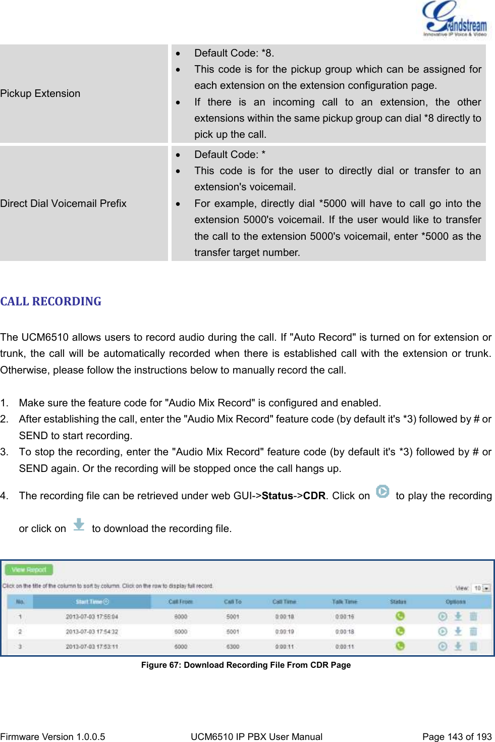  Firmware Version 1.0.0.5 UCM6510 IP PBX User Manual Page 143 of 193  Pickup Extension   Default Code: *8.   This code is for the pickup group which can be assigned for each extension on the extension configuration page.   If  there  is  an  incoming  call  to  an  extension,  the  other extensions within the same pickup group can dial *8 directly to pick up the call. Direct Dial Voicemail Prefix   Default Code: *   This  code  is  for  the  user  to  directly  dial  or  transfer  to  an extension&apos;s voicemail.   For example,  directly dial *5000  will have  to call  go into the extension 5000&apos;s  voicemail. If  the user would like  to transfer the call to the extension 5000&apos;s voicemail, enter *5000 as the transfer target number.  CALL RECORDING  The UCM6510 allows users to record audio during the call. If &quot;Auto Record&quot; is turned on for extension or trunk,  the call  will be  automatically recorded  when there is  established call  with the  extension or  trunk. Otherwise, please follow the instructions below to manually record the call.  1.  Make sure the feature code for &quot;Audio Mix Record&quot; is configured and enabled. 2.  After establishing the call, enter the &quot;Audio Mix Record&quot; feature code (by default it&apos;s *3) followed by # or SEND to start recording. 3.  To stop the recording, enter the &quot;Audio Mix Record&quot; feature code (by default it&apos;s *3) followed by # or SEND again. Or the recording will be stopped once the call hangs up. 4.  The recording file can be retrieved under web GUI-&gt;Status-&gt;CDR. Click on    to play the recording or click on    to download the recording file.   Figure 67: Download Recording File From CDR Page  