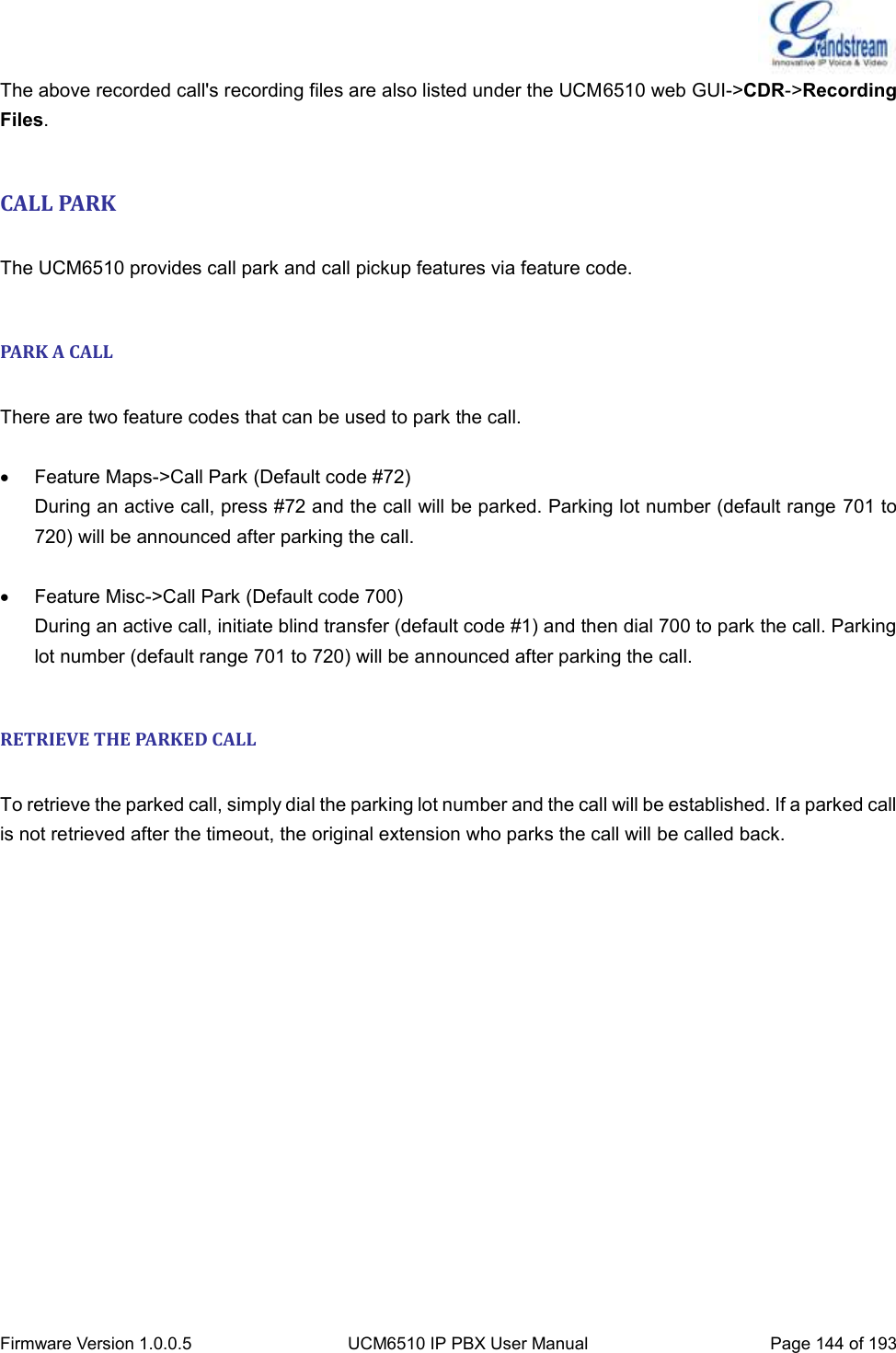  Firmware Version 1.0.0.5 UCM6510 IP PBX User Manual Page 144 of 193  The above recorded call&apos;s recording files are also listed under the UCM6510 web GUI-&gt;CDR-&gt;Recording Files.  CALL PARK  The UCM6510 provides call park and call pickup features via feature code.  PARK A CALL  There are two feature codes that can be used to park the call.    Feature Maps-&gt;Call Park (Default code #72) During an active call, press #72 and the call will be parked. Parking lot number (default range 701 to 720) will be announced after parking the call.    Feature Misc-&gt;Call Park (Default code 700) During an active call, initiate blind transfer (default code #1) and then dial 700 to park the call. Parking lot number (default range 701 to 720) will be announced after parking the call.  RETRIEVE THE PARKED CALL  To retrieve the parked call, simply dial the parking lot number and the call will be established. If a parked call is not retrieved after the timeout, the original extension who parks the call will be called back. 