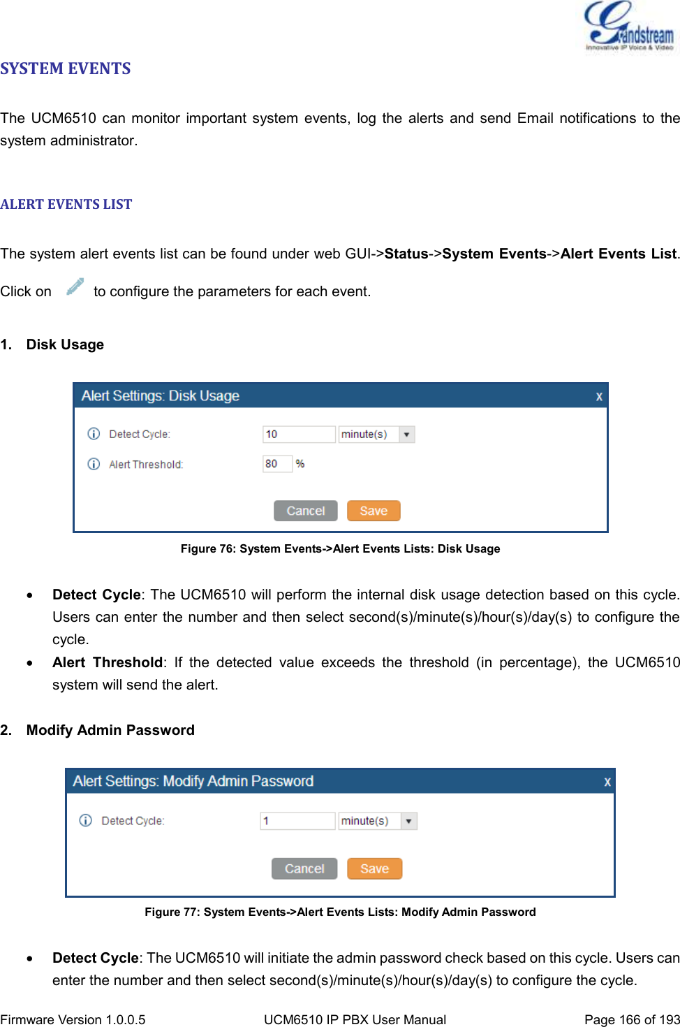  Firmware Version 1.0.0.5 UCM6510 IP PBX User Manual Page 166 of 193  SYSTEM EVENTS  The  UCM6510  can  monitor  important  system  events,  log the  alerts  and  send Email  notifications  to the system administrator.  ALERT EVENTS LIST  The system alert events list can be found under web GUI-&gt;Status-&gt;System Events-&gt;Alert Events List. Click on      to configure the parameters for each event.  1.  Disk Usage   Figure 76: System Events-&gt;Alert Events Lists: Disk Usage   Detect Cycle: The UCM6510 will perform the internal disk usage detection based on this cycle. Users can enter the number and then select second(s)/minute(s)/hour(s)/day(s) to configure the cycle.  Alert  Threshold:  If  the  detected  value  exceeds  the  threshold  (in  percentage),  the  UCM6510 system will send the alert.  2.  Modify Admin Password   Figure 77: System Events-&gt;Alert Events Lists: Modify Admin Password   Detect Cycle: The UCM6510 will initiate the admin password check based on this cycle. Users can enter the number and then select second(s)/minute(s)/hour(s)/day(s) to configure the cycle. 