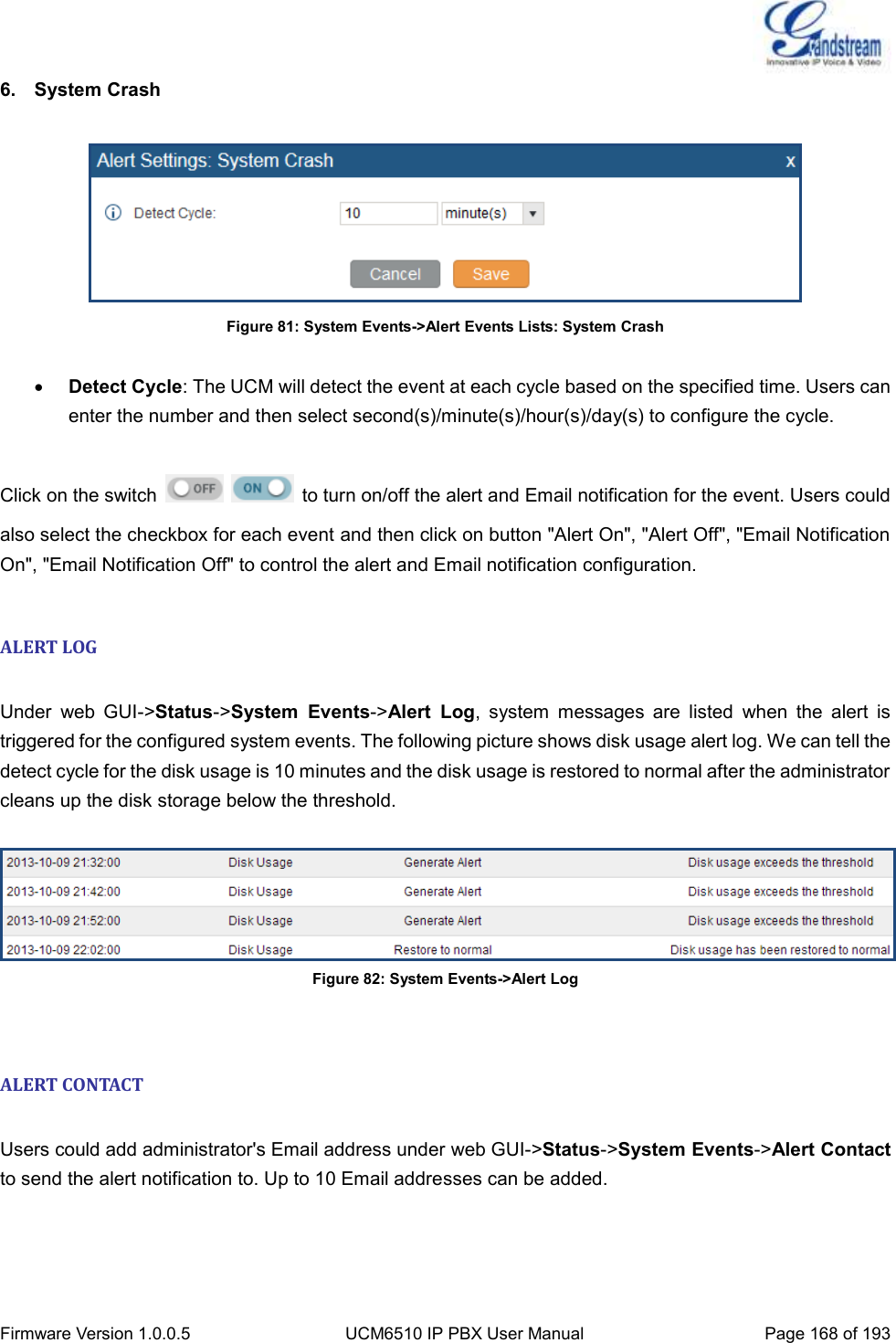  Firmware Version 1.0.0.5 UCM6510 IP PBX User Manual Page 168 of 193  6.  System Crash   Figure 81: System Events-&gt;Alert Events Lists: System Crash   Detect Cycle: The UCM will detect the event at each cycle based on the specified time. Users can enter the number and then select second(s)/minute(s)/hour(s)/day(s) to configure the cycle.  Click on the switch      to turn on/off the alert and Email notification for the event. Users could also select the checkbox for each event and then click on button &quot;Alert On&quot;, &quot;Alert Off&quot;, &quot;Email Notification On&quot;, &quot;Email Notification Off&quot; to control the alert and Email notification configuration.  ALERT LOG  Under  web  GUI-&gt;Status-&gt;System  Events-&gt;Alert  Log,  system  messages  are  listed  when  the  alert  is triggered for the configured system events. The following picture shows disk usage alert log. We can tell the detect cycle for the disk usage is 10 minutes and the disk usage is restored to normal after the administrator cleans up the disk storage below the threshold.   Figure 82: System Events-&gt;Alert Log  ALERT CONTACT  Users could add administrator&apos;s Email address under web GUI-&gt;Status-&gt;System Events-&gt;Alert Contact to send the alert notification to. Up to 10 Email addresses can be added.  