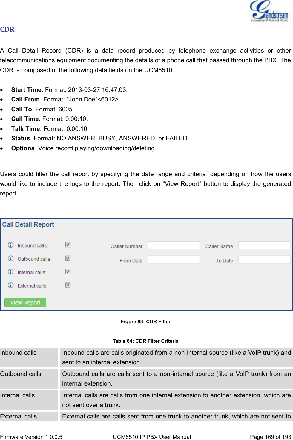  Firmware Version 1.0.0.5 UCM6510 IP PBX User Manual Page 169 of 193  CDR  A  Call  Detail  Record  (CDR)  is  a  data  record  produced  by  telephone  exchange  activities  or  other telecommunications equipment documenting the details of a phone call that passed through the PBX. The CDR is composed of the following data fields on the UCM6510.   Start Time. Format: 2013-03-27 16:47:03.  Call From. Format: &quot;John Doe&quot;&lt;6012&gt;.  Call To. Format: 6005.  Call Time. Format: 0:00:10.  Talk Time. Format: 0:00:10  Status. Format: NO ANSWER, BUSY, ANSWERED, or FAILED.  Options. Voice record playing/downloading/deleting.  Users could filter  the call report by specifying the date  range and criteria, depending  on how the users would like to include the logs to the report. Then click on &quot;View Report&quot; button to display the generated report.   Figure 83: CDR Filter  Table 64: CDR Filter Criteria Inbound calls Inbound calls are calls originated from a non-internal source (like a VoIP trunk) and sent to an internal extension. Outbound calls Outbound calls are calls sent to a non-internal source (like a  VoIP trunk) from an internal extension. Internal calls Internal calls are calls from one internal extension to another extension, which are not sent over a trunk. External calls External calls are calls sent from one trunk to another trunk, which are not sent to 